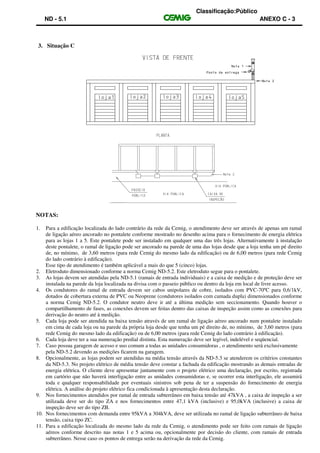 Classificação:Público
ND - 5.1 ANEXO C - 3
3. Situação C
NOTAS:
1. Para a edificação localizada do lado contrário da rede da Cemig, o atendimento deve ser através de apenas um ramal
de ligação aéreo ancorado no pontalete conforme mostrado no desenho acima para o fornecimento de energia elétrica
para as lojas 1 a 5. Este pontalete pode ser instalado em qualquer uma das três lojas. Alternativamente à instalação
deste pontalete, o ramal de ligação pode ser ancorado na parede de uma das lojas desde que a loja tenha um pé direito
de, no mínimo, de 3,60 metros (para rede Cemig do mesmo lado da edificação) ou de 6,00 metros (para rede Cemig
do lado contrário à edificação).
Esse tipo de atendimento é também aplicável a mais do que 5 (cinco) lojas.
2. Eletroduto dimensionado conforme a norma Cemig ND-5.2. Este eletroduto segue para o pontalete.
3. As lojas devem ser atendidas pela ND-5.1 (ramais de entrada individuais) e a caixa de medição e de proteção deve ser
instalada na parede da loja localizada na divisa com o passeio público ou dentro da loja em local de livre acesso.
4. Os condutores do ramal de entrada devem ser cabos unipolares de cobre, isolados com PVC-70ºC para 0,6/1kV,
dotados de cobertura externa de PVC ou Neoprene (condutores isolados com camada dupla) dimensionados conforme
a norma Cemig ND-5.2. O condutor neutro deve ir até a última medição sem seccionamento. Quando houver o
compartilhamento de fases, as conexões devem ser feitas dentro das caixas de inspeção assim como as conexões para
derivação do neutro até à medição.
5. Cada loja pode ser atendida na baixa tensão através de um ramal de ligação aéreo ancorado num pontalete instalado
em cima de cada loja ou na parede da própria loja desde que tenha um pé direito de, no mínimo, de 3,60 metros (para
rede Cemig do mesmo lado da edificação) ou de 6,00 metros (para rede Cemig do lado contrário à edificação).
6. Cada loja deve ter a sua numeração predial distinta. Esta numeração deve ser legível, indelével e seqüencial.
7. Caso possua garagem de acesso e uso comum a todas as unidades consumidoras , o atendimento será exclusivamente
pela ND-5.2 devendo as medições ficarem na garagem.
8. Opcionalmente, as lojas podem ser atendidas na média tensão através da ND-5.3 se atenderem os critérios constantes
da ND-5.3. No projeto elétrico de média tensão deve constar a fachada da edificação mostrando as demais entradas de
energia elétrica. O cliente deve apresentar juntamente com o projeto elétrico uma declaração, por escrito, registrada
em cartório que não haverá interligação entre as unidades consumidoras e, se ocorrer esta interligação, ele assumirá
toda e qualquer responsabilidade por eventuais sinistros sob pena de ter a suspensão do fornecimento de energia
elétrica. A análise do projeto elétrico fica condicionada à apresentação desta declaração.
9. Nos fornecimentos atendidos por ramal de entrada subterrâneo em baixa tensão até 47kVA , a caixa de inspeção a ser
utilizada deve ser do tipo ZA e nos fornecimentos entre 47,1 kVA (inclusive) e 95,0kVA (inclusive) a caixa de
inspeção deve ser do tipo ZB.
10. Nos fornecimentos com demanda entre 95kVA a 304kVA, deve ser utilizada no ramal de ligação subterrâneo de baixa
tensão, caixa tipo ZC.
11. Para a edificação localizada do mesmo lado da rede da Cemig, o atendimento pode ser feito com ramais de ligação
aéreos conforme descrito nas notas 1 e 5 acima ou, opcionalmente por decisão do cliente, com ramais de entrada
subterrâneo. Nesse caso os pontos de entrega serão na derivação da rede da Cemig.
 
