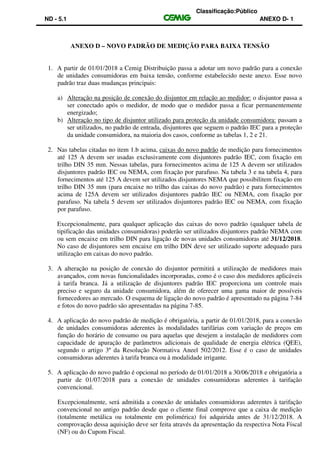 Classificação:Público
ND - 5.1 ANEXO D- 1
ANEXO D – NOVO PADRÃO DE MEDIÇÃO PARA BAIXA TENSÃO
1. A partir de 01/01/2018 a Cemig Distribuição passa a adotar um novo padrão para a conexão
de unidades consumidoras em baixa tensão, conforme estabelecido neste anexo. Esse novo
padrão traz duas mudanças principais:
a) Alteração na posição de conexão do disjuntor em relação ao medidor: o disjuntor passa a
ser conectado após o medidor, de modo que o medidor passa a ficar permanentemente
energizado;
b) Alteração no tipo de disjuntor utilizado para proteção da unidade consumidora: passam a
ser utilizados, no padrão de entrada, disjuntores que seguem o padrão IEC para a proteção
da unidade consumidora, na maioria dos casos, conforme as tabelas 1, 2 e 21.
2. Nas tabelas citadas no item 1.b acima, caixas do novo padrão de medição para fornecimentos
até 125 A devem ser usadas exclusivamente com disjuntores padrão IEC, com fixação em
trilho DIN 35 mm. Nessas tabelas, para fornecimentos acima de 125 A devem ser utilizados
disjuntores padrão IEC ou NEMA, com fixação por parafuso. Na tabela 3 e na tabela 4, para
fornecimentos até 125 A devem ser utilizados disjuntores NEMA que possibilitem fixação em
trilho DIN 35 mm (para encaixe no trilho das caixas do novo padrão) e para fornecimentos
acima de 125A devem ser utilizados disjuntores padrão IEC ou NEMA, com fixação por
parafuso. Na tabela 5 devem ser utilizados disjuntores padrão IEC ou NEMA, com fixação
por parafuso.
Excepcionalmente, para qualquer aplicação das caixas do novo padrão (qualquer tabela de
tipificação das unidades consumidoras) poderão ser utilizados disjuntores padrão NEMA com
ou sem encaixe em trilho DIN para ligação de novas unidades consumidoras até 31/12/2018.
No caso de disjuntores sem encaixe em trilho DIN deve ser utilizado suporte adequado para
utilização em caixas do novo padrão.
3. A alteração na posição de conexão do disjuntor permitirá a utilização de medidores mais
avançados, com novas funcionalidades incorporadas, como é o caso dos medidores aplicáveis
à tarifa branca. Já a utilização de disjuntores padrão IEC proporciona um controle mais
preciso e seguro da unidade consumidora, além de oferecer uma gama maior de possíveis
fornecedores ao mercado. O esquema de ligação do novo padrão é apresentado na página 7-84
e fotos do novo padrão são apresentadas na página 7-85.
4. A aplicação do novo padrão de medição é obrigatória, a partir de 01/01/2018, para a conexão
de unidades consumidoras aderentes às modalidades tarifárias com variação de preços em
função do horário de consumo ou para aquelas que desejem a instalação de medidores com
capacidade de apuração de parâmetros adicionais de qualidade de energia elétrica (QEE),
segundo o artigo 3º da Resolução Normativa Aneel 502/2012. Esse é o caso de unidades
consumidoras aderentes à tarifa branca ou à modalidade irrigante.
5. A aplicação do novo padrão é opcional no período de 01/01/2018 a 30/06/2018 e obrigatória a
partir de 01/07/2018 para a conexão de unidades consumidoras aderentes à tarifação
convencional.
Excepcionalmente, será admitida a conexão de unidades consumidoras aderentes à tarifação
convencional no antigo padrão desde que o cliente final comprove que a caixa de medição
(totalmente metálica ou totalmente em polimérica) foi adquirida antes de 31/12/2018. A
comprovação dessa aquisição deve ser feita através da apresentação da respectiva Nota Fiscal
(NF) ou do Cupom Fiscal.
 