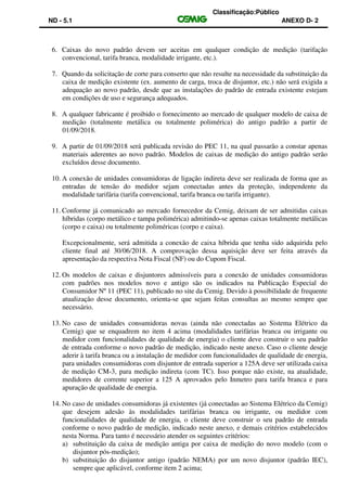 Classificação:Público
ND - 5.1 ANEXO D- 2
6. Caixas do novo padrão devem ser aceitas em qualquer condição de medição (tarifação
convencional, tarifa branca, modalidade irrigante, etc.).
7. Quando da solicitação de corte para conserto que não resulte na necessidade da substituição da
caixa de medição existente (ex. aumento de carga, troca de disjuntor, etc.) não será exigida a
adequação ao novo padrão, desde que as instalações do padrão de entrada existente estejam
em condições de uso e segurança adequados.
8. A qualquer fabricante é proibido o fornecimento ao mercado de qualquer modelo de caixa de
medição (totalmente metálica ou totalmente polimérica) do antigo padrão a partir de
01/09/2018.
9. A partir de 01/09/2018 será publicada revisão do PEC 11, na qual passarão a constar apenas
materiais aderentes ao novo padrão. Modelos de caixas de medição do antigo padrão serão
excluídos desse documento.
10. A conexão de unidades consumidoras de ligação indireta deve ser realizada de forma que as
entradas de tensão do medidor sejam conectadas antes da proteção, independente da
modalidade tarifária (tarifa convencional, tarifa branca ou tarifa irrigante).
11. Conforme já comunicado ao mercado fornecedor da Cemig, deixam de ser admitidas caixas
híbridas (corpo metálico e tampa polimérica) admitindo-se apenas caixas totalmente metálicas
(corpo e caixa) ou totalmente poliméricas (corpo e caixa).
Excepcionalmente, será admitida a conexão de caixa híbrida que tenha sido adquirida pelo
cliente final até 30/06/2018. A comprovação dessa aquisição deve ser feita através da
apresentação da respectiva Nota Fiscal (NF) ou do Cupom Fiscal.
12. Os modelos de caixas e disjuntores admissíveis para a conexão de unidades consumidoras
com padrões nos modelos novo e antigo são os indicados na Publicação Especial do
Consumidor Nº 11 (PEC 11), publicado no site da Cemig. Devido à possibilidade de frequente
atualização desse documento, orienta-se que sejam feitas consultas ao mesmo sempre que
necessário.
13. No caso de unidades consumidoras novas (ainda não conectadas ao Sistema Elétrico da
Cemig) que se enquadrem no item 4 acima (modalidades tarifárias branca ou irrigante ou
medidor com funcionalidades de qualidade de energia) o cliente deve construir o seu padrão
de entrada conforme o novo padrão de medição, indicado neste anexo. Caso o cliente deseje
aderir à tarifa branca ou a instalação de medidor com funcionalidades de qualidade de energia,
para unidades consumidoras com disjuntor de entrada superior a 125A deve ser utilizada caixa
de medição CM-3, para medição indireta (com TC). Isso porque não existe, na atualidade,
medidores de corrente superior a 125 A aprovados pelo Inmetro para tarifa branca e para
apuração de qualidade de energia.
14. No caso de unidades consumidoras já existentes (já conectadas ao Sistema Elétrico da Cemig)
que desejem adesão às modalidades tarifárias branca ou irrigante, ou medidor com
funcionalidades de qualidade de energia, o cliente deve construir o seu padrão de entrada
conforme o novo padrão de medição, indicado neste anexo, e demais critérios estabelecidos
nesta Norma. Para tanto é necessário atender os seguintes critérios:
a) substituição da caixa de medição antiga por caixa de medição do novo modelo (com o
disjuntor pós-medição);
b) substituição do disjuntor antigo (padrão NEMA) por um novo disjuntor (padrão IEC),
sempre que aplicável, conforme item 2 acima;
 