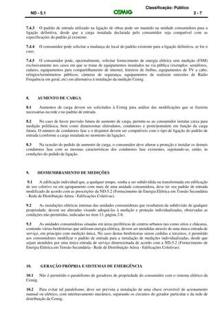 Classificação: Público
ND - 5.1 2 - 7
7.4.3 O padrão de entrada utilizado na ligação de obras pode ser mantido na unidade consumidora para a
ligação definitiva, desde que a carga instalada declarada pelo consumidor seja compatível com as
especificações do padrão já existente.
7.4.4 O consumidor pode solicitar a mudança do local do padrão existente para a ligação definitiva, se for o
caso.
7.4.5 O consumidor pode, opcionalmente, solicitar fornecimento de energia elétrica sem medição (FSM)
exclusivamente nos casos em que se tratar de equipamentos instalados na via pública (exemplos: semáforos,
radares, equipamentos para compartilhamento de internet, letreiros de ônibus, equipamentos de TV a cabo,
relógios/termômetros públicos, câmeras de segurança, equipamentos de realizem emissões de Rádio
Frequência em geral, etc) em alternativa à instalação da medição Cemig.
8. AUMENTO DE CARGA
8.1 Aumentos de carga devem ser solicitados à Cemig para análise das modificações que se fizerem
necessárias na rede e no padrão de entrada.
8.2 No caso de haver previsão futura de aumento de carga, permite-se ao consumidor instalar caixa para
medição polifásica, bem como dimensionar eletrodutos, condutores e poste/pontalete em função da carga
futura. O número de condutores fase e o disjuntor devem ser compatíveis com o tipo de ligação do padrão de
entrada (conforme a carga instalada no momento da ligação).
8.3 Na ocasião do pedido de aumento de carga, o consumidor deve alterar a proteção e instalar os demais
condutores fase com as mesmas características dos condutores fase existentes, sujeitando-se, então, às
condições do pedido de ligação.
9. DESMEMBRAMENTO DE MEDIÇÕES
9.1 A edificação individual que, a qualquer tempo, venha a ser subdividida ou transformada em edificação
de uso coletivo ou em agrupamento com mais de uma unidade consumidora, deve ter seu padrão de entrada
modificado de acordo com as prescrições da ND-5.2 (Fornecimento de Energia Elétrica em Tensão Secundária
- Rede de Distribuição Aérea - Edificações Coletivas).
9.2 As instalações elétricas internas das unidades consumidoras que resultarem da subdivisão de qualquer
propriedade, devem ser alteradas visando adequá-las à medição e proteção individualizadas, observadas as
condições não permitidas, indicadas no item 13, página 2-8.
9.3 As unidades consumidoras situadas em áreas periféricas de centros urbanos tais como sítios e chácaras,
contendo várias benfeitorias que utilizam energia elétrica, devem ser atendidas através de uma única entrada de
serviço, em princípio com medição única. No caso destas benfeitorias serem cedidas a terceiros, é permitido
aos consumidores modificar o padrão de entrada para a instalação de medições individualizadas, desde que
sejam atendidos por uma única entrada de serviço dimensionada de acordo com a ND-5.2 (Fornecimento de
Energia Elétrica em Tensão Secundária - Rede de Distribuição Aérea - Edificações Coletivas).
10. GERAÇÃO PRÓPRIA E SISTEMAS DE EMERGÊNCIA
10.1 Não é permitido o paralelismo de geradores de propriedade do consumidor com o sistema elétrico da
Cemig.
10.2 Para evitar tal paralelismo, deve ser prevista a instalação de uma chave reversível de acionamento
manual ou elétrico, com intertravamento mecânico, separando os circuitos do gerador particular e da rede de
distribuição da Cemig.
 