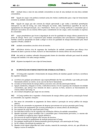 Classificação: Público
ND - 5.1 2 - 9
13.4 medição única a mais de uma unidade consumidora ou mais de uma medição em uma única unidade
consumidora.
13.5 ligação de cargas com potência nominal acima dos limites estabelecidos para o tipo de fornecimento
existente na unidade consumidora.
13.6 ligação de cargas que não constem da relação apresentada e que venha a introduzir perturbações
indesejáveis na rede da Cemig, tais como flutuações de tensão, rádio interferência (aparelhos de raios-X,
equipamentos de eletrogalvanização, etc) e harmônicos. Neste caso a Cemig notificará o consumidor que as
alterações necessárias em seu sistema elétrico para o atendimento de tais cargas, serão executadas às expensas
do consumidor.
13.7 cargas perturbadoras que levem à degradação do nível de qualidade de energia elétrica permissível no
ponto de entrega. Nesse caso o responsável pela unidade consumidora deve providenciar a implantação de
medidas corretivas apropriadas de modo a atingir os níveis de qualidade de energia determinados pela Aneel
segundo o Prodist, módulo 8.
13.8 unidade consumidora com dois níveis de tensões.
13.9 deficiência técnica e/ou de segurança das instalações da unidade consumidora que ofereça risco
iminente de danos a pessoas ou bens, inclusive ao funcionamento do sistema elétrico da concessionária.
13.10 não pode ter condutor sobrando (desenergizado) dentro do eletroduto utilizado para ramal de entrada
(energia não medida) e de saída (energia medida).
13.11 disjuntor incompatível com o tipo de fornecimento.
14 SUSPENSÃO DO FORNECIMENTO DE ENERGIA ELÉTRICA
14.1 A Cemig pode suspender o fornecimento de energia elétrica de imediato quando verificar a ocorrência
das seguintes situações:
a) ocorrência de qualquer procedimento cuja responsabilidade não lhe seja atribuída e que tenha provocado
faturamento inferior ao correto, ou no caso de não haver faturamento;
b) revenda ou fornecimento de energia elétrica a terceiros sem a devida autorização federal;
c) ligação clandestina, religação à revelia, e deficiência técnica e/ou de segurança das instalações da unidade
consumidora, que ofereça risco iminente de danos a pessoas ou bens, inclusive ao funcionamento do
sistema elétrico da Cemig; ou
d) em eventual emergência que surgir em seu sistema.
14.2 A Cemig também deve suspender o fornecimento de energia elétrica após prévia comunicação formal
ao consumidor, nas seguintes situações:
a) Por atraso do consumidor no pagamento da fatura relativa à prestação de serviço público de energia
elétrica;
b) Por atraso do consumidor no pagamento de despesas provenientes de serviços prestados pela Cemig;
c) Por existência de equipamento que ocasione perturbações ao sistema elétrico de distribuição;
d) Por aumento de carga não autorizado pela Cemig;
e) Por deficiência técnica e/ou de segurança das instalações elétricas da unidade consumidora;
f) Quando encerrado o prazo acordado com o consumidor para o fornecimento provisório, e o mesmo não
tiver atendido às exigências para a ligação definitiva;
g) Por travessia do ramal de ligação sobre terrenos de terceiros;
h) Por dano ocasional em equipamento de medição pertencente à Cemig;
i) Por qualquer modificação no dimensionamento geral da proteção, sem autorização da Cemig;
j) Se for vedada a fiscalização da medição; ou
k) Quando existir algum empecilho tais como veículos, material de construção, móveis, etc, que dificulte ou
impeça o acesso às medições.
 