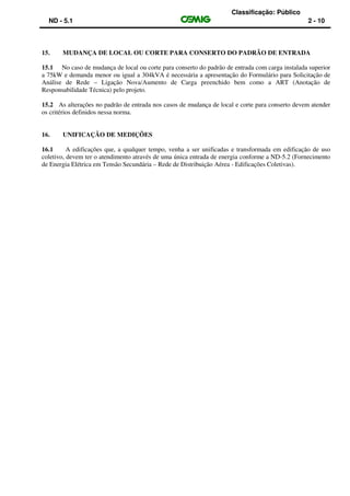 Classificação: Público
ND - 5.1 2 - 10
15. MUDANÇA DE LOCAL OU CORTE PARA CONSERTO DO PADRÃO DE ENTRADA
15.1 No caso de mudança de local ou corte para conserto do padrão de entrada com carga instalada superior
a 75kW e demanda menor ou igual a 304kVA é necessária a apresentação do Formulário para Solicitação de
Análise de Rede – Ligação Nova/Aumento de Carga preenchido bem como a ART (Anotação de
Responsabilidade Técnica) pelo projeto.
15.2 As alterações no padrão de entrada nos casos de mudança de local e corte para conserto devem atender
os critérios definidos nessa norma.
16. UNIFICAÇÃO DE MEDIÇÕES
16.1 A edificações que, a qualquer tempo, venha a ser unificadas e transformada em edificação de uso
coletivo, devem ter o atendimento através de uma única entrada de energia conforme a ND-5.2 (Fornecimento
de Energia Elétrica em Tensão Secundária – Rede de Distribuição Aérea - Edificações Coletivas).
 