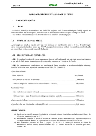 Classificação:Público
ND - 5.1 3 - 1
INSTALAÇÕES DE RESPONSABILIDADE DA CEMIG
1. RAMAL DE LIGAÇÃO
1.1 GERAL
A aquisição, instalação e manutenção dos ramais de ligação é feita exclusivamente pela Cemig, a partir da
estrutura da rede por ela designada, de acordo com as prescrições estabelecidas para cada tipo de ramal.
Toda unidade consumidora deve ser atendida através de um único ramal de ligação.
1.2 RAMAL DE LIGAÇÃO AÉREO
A instalação do ramal de ligação aéreo deve ser efetuada nos atendimentos através de rede de distribuição
aérea com demanda igual ou menor que 95kVA, independentemente da unidade consumidora estar localizada
do mesmo lado ou lado contrário da rede da Cemig.
1.2.1 REQUISITOS PARA INSTALAÇÃO
1.2.1.1 O ramal de ligação pode entrar por qualquer lado da edificação desde que não corte terreno de terceiros
e que seja de fácil acesso para as equipes de construção, manutenção e operação da Cemig.
1.2.1.2 Os condutores do ramal devem ser instalados de forma a se obter as seguintes distâncias mínimas,
medidas na vertical entre o ponto de maior flecha e o solo (Ver Desenho 1):
a) em áreas urbanas
- ruas, avenidas .................................................................................................................. 5,50 metros
- vias públicas exclusivas de pedestres ............................................................................... 3,50 metros
- entradas de prédios e demais locais de uso restrito a veículos ......................................... 4,50 metros
b) em áreas rurais
- vias exclusivas de pedestre (Nota c) ................................................................................ 6,00 metros
- Estradas rurais e áreas de plantio com tráfego de máquinas agrícolas ............................. 6,00 metros
c) em rodovias federais ......................................................................................................... 7,00 metros
d) em ferrovias não eletrificadas e não eletrificáveis ............................................................. 6,00 metros
OBSERVAÇÕES:
a) Em ferrovias eletrificadas ou eletrificáveis, a distância mínima do condutor ao boleto dos trilhos é de
12 metros para tensões até 36,2kV;
b) Em rodovias estaduais, a distância mínima do condutor ao solo deve obedecer à legislação específica
do órgão estadual. Na falta de regulamentação estadual, obedecer aos valores citados acima.
c) Esta distância é definida no item 3, página 3-1 da ND-2.2 (Instalações Básicas de Redes de
Distribuição Aéreas Rurais), versão setembro/2012. As demais distâncias são definidas pela NBR
15688/2012.
 