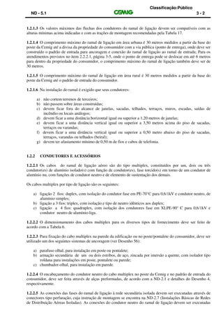 Classificação:Público
ND - 5.1 3 - 2
1.2.1.3 Os valores máximos das flechas dos condutores do ramal de ligação devem ser compatíveis com as
alturas mínimas acima indicadas e com as trações de montagem recomendadas pela Tabela 17.
1.2.1.4 O comprimento máximo do ramal de ligação em área urbana é 30 metros medidos a partir da base do
poste da Cemig até a divisa da propriedade do consumidor com a via pública (ponto de entrega), onde deve ser
construído o padrão de entrada para ancoragem e conexão do ramal de ligação ao ramal de entrada; Para os
atendimentos previstos no item 2.2.2.1, página 3-5, onde o ponto de entrega pode se deslocar em até 6 metros
para dentro da propriedade do consumidor, o comprimento máximo do ramal de ligação também deve ser de
30 metros.
1.2.1.5 O comprimento máximo do ramal de ligação em área rural é 30 metros medidos a partir da base do
poste da Cemig até o padrão de entrada do consumidor.
1.2.1.6 Na instalação do ramal é exigido que seus condutores:
a) não cortem terrenos de terceiros;
b) não passem sobre áreas construídas;
c) devem ficar fora do alcance de janelas, sacadas, telhados, terraços, muros, escadas, saídas de
incêndio ou locais análogos;
d) devem ficar a uma distância horizontal igual ou superior a 1,20 metros de janelas;
e) devem ficar a uma distância vertical igual ou superior a 3,50 metros acima do piso de sacadas,
terraços ou varandas;
f) devem ficar a uma distância vertical igual ou superior a 0,50 metro abaixo do piso de sacadas,
terraços, varandas ou telhados (beiral);
g) devem ter afastamento mínimo de 0,50 m de fios e cabos de telefonia.
1.2.2 CONDUTORES E ACESSÓRIOS
1.2.2.1 Os cabos do ramal de ligação aéreo são do tipo multiplex, constituídos por um, dois ou três
condutor(es) de alumínio isolado(s) com função de condutor(es), fase torcido(s) em torno de um condutor de
alumínio nu, com funções de condutor neutro e de elemento de sustentação dos demais.
Os cabos multiplex por tipo de ligação são os seguintes:
a) ligação 2 fios: duplex, com isolação do condutor fase em PE-70°C para 0,6/1kV e condutor neutro, de
alumínio simples;
b) ligação a 3 fios: triplex, com isolação e tipo de neutro idênticos aos duplex;
c) ligação a 4 fios: quadruplex, com isolação dos condutores fase em XLPE-90° C para 0,6/1kV e
condutor neutro de alumínio-liga.
1.2.2.2 O dimensionamento dos cabos multiplex para os diversos tipos de fornecimento deve ser feito de
acordo com a Tabela 6.
1.2.2.3 Para fixação do cabo multiplex na parede da edificação ou no poste/pontalete do consumidor, deve ser
utilizado um dos seguintes sistemas de ancoragem (ver Desenho 56):
a) parafuso olhal, para instalação em poste ou pontalete;
b) armação secundária de um ou dois estribos, de aço, zincada por imersão a quente, com isolador tipo
roldana para instalações em poste, pontalete ou parede;
c) chumbador-olhal, para instalação em parede.
1.2.2.4 O encabeçamento do condutor neutro do cabo multiplex no poste da Cemig e no padrão de entrada do
consumidor, deve ser feita através de alças preformadas, de acordo com a ND-2.1 e detalhes do Desenho 4,
respectivamente.
1.2.2.5 As conexões das fases do ramal de ligação à rede secundária isolada devem ser executadas através de
conectores tipo perfuração, cuja instrução de montagem se encontra na ND-2.7 (Instalações Básicas de Redes
de Distribuição Aéreas Isoladas). As conexões do condutor neutro do ramal de ligação devem ser executadas
 