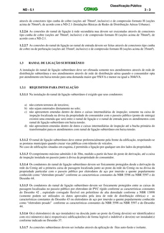 Classificação:Público
ND - 5.1 3 - 3
através de conectores tipo cunha de cobre (seções até 70mm², inclusive) e de compressão formato H (seções
acima de 70mm²), de acordo com a ND-2.1 (Instalações Básicas de Redes de Distribuição Aéreas Urbanas).
1.2.2.6 As conexões do ramal de ligação à rede secundária nua devem ser executadas através de conectores
tipo cunha de cobre (seções até 70mm², inclusive) e de compressão formato H (seções acima de 70mm²), de
acordo com a ND-2.1.
1.2.2.7 As conexões do ramal de ligação ao ramal de entrada devem ser feitas através de conectores tipo cunha
de cobre ou de perfuração (seções até 35mm², inclusive) e de compressão formato H (seções acima de 35mm²).
1.3 RAMAL DE LIGAÇÃO SUBTERRÂNEO
A instalação do ramal de ligação subterrâneo deve ser efetuada somente nos atendimentos através de rede de
distribuição subterrânea e nos atendimentos através de rede de distribuição aérea quando o consumidor opta
por atendimento em baixa tensão para uma demanda maior que 95kVA e menor ou igual a 304kVA.
1.3.1 REQUISITOS PARA INSTALAÇÃO
1.3.1.1 Na instalação do ramal de ligação subterrâneo é exigido que seus condutores:
a) não cortem terrenos de terceiros;
b) não sejam enterrados diretamente no solo;
c) não apresentem emendas dentro de dutos e caixas intermediárias de inspeção; somente na caixa de
inspeção localizada na divisa da propriedade do consumidor com o passeio público (ponto de entrega)
existirá uma emenda que será entre o ramal de ligação e o ramal de entrada para os atendimentos com
ramal de ligação subterrâneo em baixa tensão.
d) não apresentem emendas dentro de dutos e caixas intermediárias de inspeção até a bucha primária do
transformador para os atendimentos com ramal de ligação subterrâneo em baixa tensão.
1.3.1.2 O ramal de ligação subterrâneo deve entrar preferencialmente pela frente da edificação, respeitando-se
as posturas municipais quando cruzar vias públicas com trânsito de veículos.
No caso de edificações situadas em esquina, é permitida a ligação por qualquer um dos lados da propriedade.
1.3.1.3 O comprimento máximo admitido é de 30m, medido a partir da base do poste de derivação, até a caixa
de inspeção instalada no passeio junto à divisa da propriedade do consumidor.
1.3.1.4 Os condutores do ramal de ligação subterrâneo devem ser fisicamente protegidos desde a derivação da
rede da Cemig até a primeira caixa de passagem localizada junto ao poste da rede da Cemig ou na divisa da
propriedade particular com o passeio público por eletrodutos de aço por imersão a quente popularmente
conhecido como “eletroduto pesado” conforme as características constantes da NBR 5598 ou NBR 5597 e do
Desenho 44.
1.3.1.5 Os condutores do ramal de ligação subterrâneo devem ser fisicamente protegidos entre as caixas de
passagem localizadas no passeio público por eletroduto de PVC rígido conforme as características constantes
do Desenho 42 , espiralado corrugado flexível em polietileno de alta densidade conforme a NBR 13898
(somente podem ser utilizados os dutos aprovados pela área de rede de distribuição elétrica) e as
características constantes do Desenho 43 ou eletrodutos de aço por imersão a quente popularmente conhecido
como “eletroduto pesado” conforme as características constantes da NBR 5598 ou NBR 5597 e do Desenho
44.
1.3.1.6 O(s) eletroduto(s) de aço instalado(s) na descida junto ao poste da Cemig deve(m) ser identificado(s)
com o(s) número(s) da(s) respectiva(s) edificação(ões) de forma legível e indelével e deve(m) ser instalado(s)
conforme indicado no Desenho 37.
1.3.1.7 As conexões subterrâneas devem ser isoladas através da aplicação de fitas auto-fusão e isolante.
 
