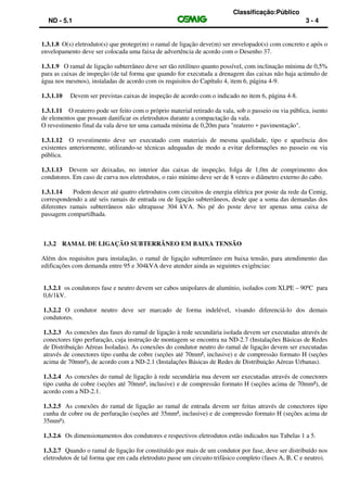 Classificação:Público
ND - 5.1 3 - 4
1.3.1.8 O(s) eletroduto(s) que protege(m) o ramal de ligação deve(m) ser envelopado(s) com concreto e após o
envelopamento deve ser colocada uma faixa de advertência de acordo com o Desenho 37.
1.3.1.9 O ramal de ligação subterrâneo deve ser tão retilíneo quanto possível, com inclinação mínima de 0,5%
para as caixas de inspeção (de tal forma que quando for executada a drenagem das caixas não haja acúmulo de
água nos mesmos), instaladas de acordo com os requisitos do Capítulo 4, item 6, página 4-9.
1.3.1.10 Devem ser previstas caixas de inspeção de acordo com o indicado no item 6, página 4-8.
1.3.1.11 O reaterro pode ser feito com o próprio material retirado da vala, sob o passeio ou via pública, isento
de elementos que possam danificar os eletrodutos durante a compactação da vala.
O revestimento final da vala deve ter uma camada mínima de 0,20m para "reaterro + pavimentação".
1.3.1.12 O revestimento deve ser executado com materiais de mesma qualidade, tipo e aparência dos
existentes anteriormente, utilizando-se técnicas adequadas de modo a evitar deformações no passeio ou via
pública.
1.3.1.13 Devem ser deixadas, no interior das caixas de inspeção, folga de 1,0m de comprimento dos
condutores. Em caso de curva nos eletrodutos, o raio mínimo deve ser de 8 vezes o diâmetro externo do cabo.
1.3.1.14 Podem descer até quatro eletrodutos com circuitos de energia elétrica por poste da rede da Cemig,
correspondendo a até seis ramais de entrada ou de ligação subterrâneos, desde que a soma das demandas dos
diferentes ramais subterrâneos não ultrapasse 304 kVA. No pé do poste deve ter apenas uma caixa de
passagem compartilhada.
1.3.2 RAMAL DE LIGAÇÃO SUBTERRÂNEO EM BAIXA TENSÃO
Além dos requisitos para instalação, o ramal de ligação subterrâneo em baixa tensão, para atendimento das
edificações com demanda entre 95 e 304kVA deve atender ainda as seguintes exigências:
1.3.2.1 os condutores fase e neutro devem ser cabos unipolares de alumínio, isolados com XLPE – 90ºC para
0,6/1kV.
1.3.2.2 O condutor neutro deve ser marcado de forma indelével, visando diferenciá-lo dos demais
condutores.
1.3.2.3 As conexões das fases do ramal de ligação à rede secundária isolada devem ser executadas através de
conectores tipo perfuração, cuja instrução de montagem se encontra na ND-2.7 (Instalações Básicas de Redes
de Distribuição Aéreas Isoladas). As conexões do condutor neutro do ramal de ligação devem ser executadas
através de conectores tipo cunha de cobre (seções até 70mm², inclusive) e de compressão formato H (seções
acima de 70mm²), de acordo com a ND-2.1 (Instalações Básicas de Redes de Distribuição Aéreas Urbanas).
1.3.2.4 As conexões do ramal de ligação à rede secundária nua devem ser executadas através de conectores
tipo cunha de cobre (seções até 70mm², inclusive) e de compressão formato H (seções acima de 70mm²), de
acordo com a ND-2.1.
1.3.2.5 As conexões do ramal de ligação ao ramal de entrada devem ser feitas através de conectores tipo
cunha de cobre ou de perfuração (seções até 35mm², inclusive) e de compressão formato H (seções acima de
35mm²).
1.3.2.6 Os dimensionamentos dos condutores e respectivos eletrodutos estão indicados nas Tabelas 1 a 5.
1.3.2.7 Quando o ramal de ligação for constituído por mais de um condutor por fase, deve ser distribuído nos
eletrodutos de tal forma que em cada eletroduto passe um circuito trifásico completo (fases A, B, C e neutro).
 