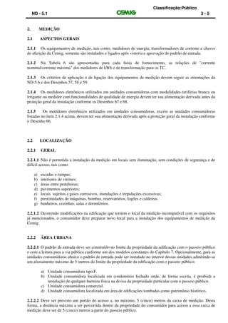Classificação:Público
ND - 5.1 3 - 5
2. MEDIÇÃO
2.1 ASPECTOS GERAIS
2.1.1 Os equipamentos de medição, tais como, medidores de energia, transformadores de corrente e chaves
de aferição da Cemig, somente são instalados e ligados após vistoria e aprovação do padrão de entrada.
2.1.2 Na Tabela 6 são apresentadas para cada faixa de fornecimento, as relações de "corrente
nominal/corrente máxima" dos medidores de kWh e de transformação para os TC.
2.1.3 Os critérios de aplicação e de ligação dos equipamentos de medição devem seguir as orientações da
ND-5.6 e dos Desenhos 57, 58 e 59.
2.1.4 Os medidores eletrônicos utilizados em unidades consumidoras com modalidades tarifárias branca ou
irrigante ou medidor com funcionalidades de qualidade de energia devem ter sua alimentação derivada antes da
proteção geral da instalação conforme os Desenhos 67 e 68.
2.1.5 Os medidores eletrônicos utilizados em unidades consumidoras, exceto as unidades consumidoras
listadas no item 2.1.4 acima, devem ter sua alimentação derivada após a proteção geral da instalação conforme
o Desenho 66.
2.2 LOCALIZAÇÃO
2.2.1 GERAL
2.2.1.1 Não é permitida a instalação da medição em locais sem iluminação, sem condições de segurança e de
difícil acesso, tais como:
a) escadas e rampas;
b) interiores de vitrines;
c) áreas entre prateleiras;
d) pavimentos superiores;
e) locais sujeitos a gases corrosivos, inundações e trepidações excessivas;
f) proximidades de máquinas, bombas, reservatórios, fogões e caldeiras.
g) banheiros, cozinhas, salas e dormitórios.
2.2.1.2 Ocorrendo modificações na edificação que tornem o local da medição incompatível com os requisitos
já mencionados, o consumidor deve preparar novo local para a instalação dos equipamentos de medição da
Cemig.
2.2.2 ÁREA URBANA
2.2.2.1 O padrão de entrada deve ser construído no limite da propriedade da edificação com o passeio público
e com a leitura para a via pública conforme um dos modelos constantes do Capítulo 7. Opcionalmente, para as
unidades consumidoras abaixo o padrão de entrada pode ser instalado no interior dessas unidades admitindo-se
um afastamento máximo de 5 metros do limite da propriedade da edificação com o passeio público:
a) Unidade consumidora tipo F.
b) Unidade consumidora localizada em condomínio fechado onde, de forma escrita, é proibida a
instalação de qualquer barreira física na divisa da propriedade particular com o passeio público.
c) Unidade consumidora comercial.
d) Unidade consumidora localizada em área de edificações tombadas como patrimônio histórico.
2.2.2.2 Deve ser previsto um portão de acesso a, no máximo, 5 (cinco) metros da caixa de medição. Desta
forma, a distância máxima a ser percorrida dentro da propriedade do consumidor para acesso a essa caixa de
medição deve ser de 5 (cinco) metros a partir do passeio público.
 