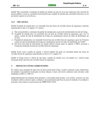 Classificação:Público
ND - 5.1 3 - 6
2.2.2.3 Não é permitida a instalação do padrão de entrada em área de recuo que representa uma extensão do
passeio público, exceto se a prefeitura local permitir que o padrão de entrada seja construído nesta área, ou em
pavimento superior ao nível da rua.
2.2.3 ÁREA RURAL
2.2.3.1 O padrão de entrada deve ser construído fora das faixas de servidão (faixas de segurança) conforme
especificado no item 3.15, página 1-5 e abaixo:
a) Não será permitido a construção do padrão de entrada junto ao poste do transformador da rede da Cemig.
b) O padrão de entrada deve ser construído fora da faixa de servidão (faixa de segurança), que é de 7,5
metros a partir da rede de distribuição da Cemig nos atendimentos através de redes de distribuição até
23,1kV.
c) O padrão de entrada deve ser construído fora da faixa de servidão (faixa de segurança), que é de 10 metros
a partir da rede de distribuição da Cemig nos atendimentos através de redes de distribuição de 34,5kV.
d) Em local com linha de transmissão de energia elétrica (tensão igual ou superior a 69kV), procurar a
Cemig para definição da faixa de servidão (faixa de segurança).
2.2.3.2 Assim como o padrão de entrada, o imóvel também não pode ser construído dentro das faixas de
servidão (faixas de segurança) especificadas no item 2.2.3.1, página 3-6.
2.2.3.3 A Cemig reserva o direito de não ligar o padrão de entrada caso esse padrão ou o imóvel esteja
localizado dentro das faixas de servidão (faixas de segurança).
3. PROTEÇÃO CONTRA SOBRETENSÕES
Os critérios para instalação de pára-raios de baixa tensão pela Cemig, visando a proteção contra sobretensões
de unidades consumidoras localizadas em áreas urbanas e rurais com níveis ceráunicos mais elevados, estão
detalhados na ND-3.1 e ND-3.2.
Independentemente da instalação desta proteção, o consumidor pode instalar, a seu critério, varistores em suas
instalações elétricas internas (após a medição e necessariamente após/fora da caixa de medição e/ou medição e
proteção), observando-se as prescrições das NBR 5410 e 5419.
 