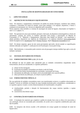Classificação:Público
ND - 5.1 4 - 1
INSTALAÇÕES DE RESPONSABILIDADE DO CONSUMIDOR
1. ASPECTOS GERAIS
1.1 AQUISIÇÃO DE MATERIAIS E EQUIPAMENTOS
1.1.1 Os materiais e equipamentos constituintes do padrão de entrada (ferragens, isoladores tipo roldana,
condutores e eletrodutos do ramal de entrada, caixas para medição e de inspeção, disjuntores, e hastes e
condutores de aterramento, etc.) devem ser adquiridos pelo consumidor.
Nestes materiais estão incluídos os sistemas de ancoragem do ramal de ligação, relacionados no Capítulo 3,
item 1.2.2.3, página 3-2.
1.1.2 Na aquisição de caixas para medição, proteção e derivação, de disjuntores termomagnéticos e hastes de
aterramento, somente são aceitos os modelos aprovados pela Cemig e relacionados no Manual do
Consumidor nº 11 ‘’Materiais e Equipamentos Aprovados para Padrão de Entrada”, com atualização e
edição periódica, disponíveis nas Agências de Atendimento e no endereço eletrônico www.cemig.com.br
(dentro da página acesse Atendimento depois Normas Técnicas depois Manual do Consumidor nº 11).
1.1.3 Os demais materiais, apesar de não serem previamente aprovados, devem atender as especificações
mínimas indicadas no Capítulo 7, sendo passíveis de fiscalização e recusa pela Cemig.
1.1.4 Opcionalmente, o consumidor pode construir caixa de passagem (energia medida) logo após a caixa de
medição e proteção.
1.2 ESCOLHA DO PADRÃO DE ENTRADA
1.2.1 FORNECIMENTOS TIPO A, B, C, F. G e H
Na definição do tipo do padrão mais apropriado para as unidades consumidoras enquadradas nestes
fornecimentos, devem ser considerados os seguintes parâmetros:
a) número de fios da ligação;
b) localização da unidade consumidora em relação à rede da Cemig;
c) distância dos limites da propriedade do consumidor, à posteação da Cemig;
d) afastamento da edificação, em relação a divisa da propriedade com o passeio público;
e) altura (pé-direito) da edificação, em relação ao passeio público.
1.2.2 FORNECIMENTOS TIPOS D e E
No caso particular de unidades consumidoras rurais com transformador exclusivo, os padrões relacionados no
Capítulo 7 devem ser definidos em função da carga instalada declarada pelos consumidores, considerando-se
os seguintes aspectos visando o correto dimensionamento do transformador e do padrão:
a) simultaneidade, período e duração do funcionamento das cargas motrizes (partidas e regime
permanente);
b) características das demais cargas.
1.3 CONSTRUÇÃO DO PADRÃO DE ENTRADA
1.3.1 A instalação dos materiais que compõem o padrão de entrada, bem como as obras civis necessárias a
sua construção, devem ser executadas pelo consumidor, de acordo com os requisitos estabelecidos para cada
tipo de padrão.
1.3.2 As marquises não devem exceder a 60 centímetros de avanço quando da instalação de ramal de
ligação aéreo.
 