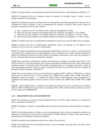 Classificação:Público
ND - 5.1 4 - 4
2.2.2.2 As seções mínimas, recomendadas para cada faixa de fornecimento, estão indicadas nas Tabelas 1 a 5.
2.2.2.3 Os condutores devem ser contínuos, isentos de emendas. No condutor neutro é vetado o uso de
qualquer dispositivo de interrupção.
2.2.2.4 Os condutores do ramal de entrada devem ter comprimentos suficientes para permitir conexões com os
condutores do ramal de ligação e com os equipamentos de medição e proteção. Deste modo, devem ser
deixadas as seguintes pontas em cada condutor:
a) após a saída da curva 45° ou cabeçote (para confecção do pingadouro): 0,60m;
b) dentro da caixa para medição com instalação direta até o disjuntor, nas ligações a 2 fios: 0,80m;
c) dentro da caixa para medição com instalação direta até o disjuntor, nas ligações a 3 e 4 fios: 1,20m;
d) dentro da caixa para medição com instalação indireta até o disjuntor, nas ligações a 3 e 4 fios: 1,20m;
2.2.2.5 O condutor neutro deve ser perfeitamente identificado, através da cor azul (de fábrica) de sua isolação.
2.2.2.6 O condutor fase deve ser perfeitamente identificado, através de qualquer cor (de fábrica) de sua
isolação, exceto as cores azul e verde ou verde/amarelo.
2.2.2.7 O condutor de proteção deve ser perfeitamente identificado, através da cor verde ou verde/amarelo de
sua isolação. Este condutor deve ser levado juntamente com os condutores fase e neutro (energia medida) até o
quadro de distribuição interna dos circuitos elétricos da unidade consumidora ou até à caixa de passagem, se
houver, localizada junto das caixas de medição e proteção.
2.2.2.8 Não é necessária a instalação do condutor de proteção para a unidade consumidora tipo F entre a caixa
CM-9 ou CM-18 e a caixa de passagem, pois a barra de aterramento instalada entre estas caixas representa os
condutores neutro e de proteção. Para esta unidade consumidora deve ter o condutor de proteção a partir da
caixa de passagem conforme a Tabela 5 e entre a caixa CM-9 ou CM-18 e a caixa CM-4 deve ter o condutor de
proteção de 10mm² conforme o Desenho 35.
2.1.2.9 No caso dos padrões com caixa com leitura pela via pública (CM-13, CM-14 e CM3 LVP), o condutor
neutro deve ser flexível classe 5 ou 6 de acordo com a NBR 7288 ou NBR 7286 ou NBR 7285 entre o
pingadouro (ponto de entrega) e o medidor de energia elétrica. Opcionalmente nesses atendimentos os
condutores fase também podem ser flexíveis classe 5 ou 6 de acordo com a NBR 7288 ou NBR 7286 ou NBR
7285.
2.2.2.10 Opcionalmente todos os condutores dos padrões de entrada com caixa com leitura pela via pública
(CM-13, CM-14 e CM3-LVP) ou com caixa convencional (CM-1, CM-2 e CM-3) podem ser flexíveis classe 5
ou 6 de acordo com a NBRNM 280.
2.2.3 REQUISITOS PARA OS ELETRODUTOS
2.2.3.1 Os eletrodutos do ramal de entrada embutido devem ser de PVC rígido conforme as características
técnicas indicadas no Desenho 42.
2.2.3.2 Os diâmetros nominais recomendados para cada faixa de fornecimento estão indicadas nas Tabelas 1
a 5.
2.2.3.3 Os eletrodutos podem ser fixados ao poste ou pontalete por meio de fitas ou braçadeiras metálicas em
alternativa às amarrações com arame de aço galvanizado 12 BWG (diâmetro 2,76mm), observando-se que as
identificações dos eletrodutos não fiquem encobertas.
2.2.3.4 Nas junções entre eletrodutos utilizar luvas e aplicar fita veda rosca.
2.2.3.5 Os eletrodutos devem ser firmemente fixados à caixa de medição e proteção através de bucha, porca-
arruela e fitas veda-rosca.
 