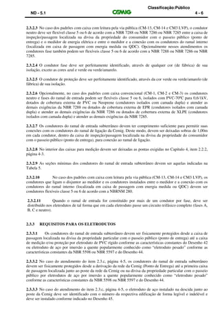 Classificação:Público
ND - 5.1 4 - 6
2.3.2.3 No caso dos padrões com caixa com leitura pela via pública (CM-13, CM-14 e CM3 LVP), o condutor
neutro deve ser flexível classe 5 ou 6 de acordo com a NBR 7288 ou NBR 7286 ou NBR 7285 entre a caixa de
inspeção/passagem localizada na divisa da propriedade do consumidor com o passeio público (ponto de
entrega) e o medidor de energia elétrica e entre o medidor e a conexão com os condutores do ramal interno
(localizada em caixa de passagem com energia medida ou QDC). Opcionalmente nesses atendimentos os
condutores fase também podem ser flexíveis classe 5 ou 6 de acordo com a NBR 7288 ou NBR 7286 ou NBR
7285.
2.3.2.4 O condutor fase deve ser perfeitamente identificado, através de qualquer cor (de fábrica) de sua
isolação, exceto as cores azul e verde ou verde/amarelo.
2.3.2.5 O condutor de proteção deve ser perfeitamente identificado, através da cor verde ou verde/amarelo (de
fábrica) de sua isolação.
2.3.2.6 Opcionalmente, no caso dos padrões com caixa convencional (CM-1, CM-2 e CM-3) os condutores
neutro e fases do ramal de entrada podem ser flexíveis classe 5 ou 6, isolados com PVC-70ºC para 0,6/1kV,
dotados de cobertura externa de PVC ou Neoprene (condutores isolados com camada dupla) e atender as
demais exigências da NBR 7288 ou dotados de cobertura externa de EPR (condutores isolados com camada
dupla) e atender as demais exigências da NBR 7286 ou dotados de cobertura externa de XLPE (condutores
isolados com camada dupla) e atender as demais exigências da NBR 7285.
2.3.2.7 Os condutores do ramal de entrada subterrâneo devem ter comprimento suficiente para permitir suas
conexões com os condutores do ramal de ligação da Cemig. Deste modo, devem ser deixadas sobras de 1,00m
em cada condutor, dentro da caixa de inspeção/passagem localizada na divisa da propriedade do consumidor
com o passeio público (ponto de entrega), para conexão ao ramal de ligação.
2.3.2.8 No interior das caixas para medição devem ser deixadas as pontas exigidas no Capítulo 4, item 2.2.2,
página 4-3.
2.3.2.9 As seções mínimas dos condutores do ramal de entrada subterrâneo devem ser aquelas indicadas na
Tabela 5.
2.3.2.10 No caso dos padrões com caixa com leitura pela via pública (CM-13, CM-14 e CM3 LVP), os
condutores que ligam o disjuntor ao medidor e os condutores instalados entre o medidor e a conexão com os
condutores do ramal interno (localizada em caixa de passagem com energia medida ou QDC) devem ser
condutores flexíveis classe 5 ou 6 de acordo com a NBRNM 280.
2.3.2.11 Quando o ramal de entrada for constituído por mais de um condutor por fase, deve ser
distribuído nos eletrodutos de tal forma que em cada eletroduto passe um circuito trifásico completo (fases A,
B, C e neutro).
2.3.3 REQUISITOS PARA OS ELETRODUTOS
2.3.3.1 Os condutores do ramal de entrada subterrâneo devem ser fisicamente protegidos desde a caixa de
passagem localizada na divisa da propriedade particular com o passeio público (ponto de entrega) até a caixa
de medição e/ou proteção por eletroduto de PVC rígido conforme as características constantes do Desenho 42
ou eletroduto de aço por imersão a quente popularmente conhecido como “eletroduto pesado” conforme as
características constantes da NBR 5598 ou NBR 5597 e do Desenho 44.
2.3.3.2 No caso do atendimento do item 2.3.c, página 4-5, os condutores do ramal de entrada subterrâneo
devem ser fisicamente protegidos desde a derivação da rede da Cemig (Ponto de Entrega) até a primeira caixa
de passagem localizada junto ao poste da rede da Cemig ou na divisa da propriedade particular com o passeio
público por eletrodutos de aço por imersão a quente popularmente conhecido como “eletroduto pesado”
conforme as características constantes da NBR 5598 ou NBR 5597 e do Desenho 44.
2.3.3.3 No caso do atendimento do item 2.3.c, página 4-5, o eletroduto de aço instalado na descida junto ao
poste da Cemig deve ser identificado com o número da respectiva edificação de forma legível e indelével e
deve ser instalado conforme indicado no Desenho 45.
 