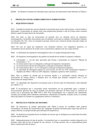 Classificação:Público
ND - 5.1 4 - 7
2.3.3.4 Os diâmetros nominais dos eletrodutos para cada faixa de fornecimento estão indicados na Tabela 5.
3. PROTEÇÃO CONTRA SOBRECORRENTES E SOBRETENSÕES
3.1 REQUISITOS GERAIS
3.1.1 O padrão de entrada deve possuir dispositivo de proteção geral contra sobrecorrentes, a fim de limitar e
interromper o fornecimento de energia, bem como proporcionar proteção à rede da Cemig contra eventuais
defeitos a partir do ramal interno do consumidor.
3.1.2 Em todos os tipos de fornecimento tal proteção deve ser efetuada através de disjuntores
termomagnéticos, localizados eletricamente antes da medição, exceto para as unidades consumidoras irrigantes
(ver Desenhos 58 e 59), e deve ser instalado na posição vertical com o ramal de entrada conectado sempre em
seus bornes superiores.
3.1.3 No caso de opção por disjuntores com elementos térmicos e/ou magnéticos ajustáveis, os
consumidores devem ajustá-los de acordo com as características operativas de suas cargas motrizes.
3.1.4 A substituição dos disjuntores termomagnéticos deve ser sempre efetuada pela Cemig.
3.1.5 Os disjuntores termomagnéticos dos padrões de entrada devem atender às seguintes condições:
a) corresponder a um dos tipos aprovados pela Cemig e relacionados no respectivo "Manual do
Consumidor n° 11;
b) nos fornecimentos tipo A é obrigatória a utilização de disjuntores monopolares;
c) nos fornecimentos tipo B e D é obrigatória a utilização de disjuntores bipolares;
d) nos fornecimentos tipo C , E e F é obrigatória a utilização de disjuntores tripolares;
e) ter capacidade de interrupção mínima em curto-circuito, de 5kA em 127V (monopolares, bipolares e
tripolares até 100A) e 10kA em 220V (bipolares e tripolares a partir de 120A, inclusive).
3.1.6 Para os padrões de entrada que já estiverem ligados e o consumidor solicitar alteração no
fornecimento de energia elétrica, o disjuntor deve ser trocado pelo disjuntor compatível com o novo
fornecimento de energia elétrica.
3.1.7 As capacidades dos dispositivos de proteção, para os diversos tipos de fornecimento, estão indicadas
nas Tabelas 1 a 5.
3.1.8 É recomendável que o consumidor instale internamente em sua propriedade (após a medição e
necessariamente após/fora da caixa de medição e/ou proteção), pára-raios de baixa tensão ou varistores de
acordo com as prescrições das NBR 5410 e 5419. Esta recomendação visa a supressão das sobretensões
causadas, por exemplo, pelos fenômenos atmosféricos, sobretensões de manobra, evitando, assim, os eventuais
danos que podem ser causados aos equipamentos elétricos e eletrônicos.
3.2 PROTEÇÃO E PARTIDA DE MOTORES
3.2.1 Os dispositivos de partida, apresentados pela Tabela 8 devem ser escolhidos pelos próprios
consumidores, em função das características dos conjugados de partida solicitados pelas cargas (que devem ser
sempre inferiores aos proporcionados pela utilização dos dispositivos).
3.2.2 Os dispositivos de partida devem ser dotados de sensores que os desliguem na eventual falta de tensão,
em pelo menos uma fase.
3.2.3 Independentemente do tipo de partida, é recomendável que os consumidores instalem dispositivos de
proteção contra falta de fase na ligação de seus motores. A Cemig, portanto, não se responsabilizará pelos
danos causados pela falta de fase(s).
 
