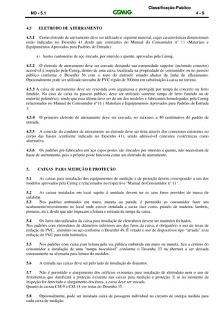 Classificação:Público
ND - 5.1 4 - 9
4.5 ELETRODO DE ATERRAMENTO
4.5.1 Como eletrodo de aterramento deve ser utilizado o seguinte material, cujas características dimensionais
estão indicadas no Desenho 41 desde que constantes do Manual do Consumidor n° 11 (Materiais e
Equipamentos Aprovados para Padrões de Entrada):
a) hastes cantoneiras de aço zincado, por imersão a quente, aprovadas pela Cemig.
4.5.2 O eletrodo de aterramento deve ser cravado deixando sua extremidade superior (incluindo conector)
acessível à inspeção pela Cemig, dentro de uma caixa localizada na propriedade do consumidor ou no passeio
público conforme o Desenho 36 com o topo do eletrodo situado abaixo da linha de afloramento.
Opcionalmente pode ser utilizado um tubo de PVC rígido de 300mm em substituição à caixa no terreno.
4.5.3 A caixa de aterramento deve ser revestida com argamassa e protegida por tampa de concreto ou ferro
fundido. No caso de caixa no passeio público, deve ser utilizado somente tampa de ferro fundido ou de
material polimérico, sendo que essa última deve ser de um dos modelos e fabricantes homologados pela Cemig
relacionados no Manual do Consumidor nº 11 ( Materiais e Equipamentos Aprovados para Padrões de Entrada
).
4.5.4 O primeiro eletrodo de aterramento deve ser cravado, no máximo, a 40 centímetros do padrão de
entrada.
4.5.5 A conexão do condutor de aterramento ao eletrodo deve ser feita através dos conectores existentes no
corpo das hastes (conforme indicado no Desenho 41), sendo admissível conexões exotérmicas como
alternativa.
4.5.6 Os padrões pré-fabricados em aço cujos postes são zincados por imersão a quente, não necessitam de
haste de aterramento, pois o próprio poste funciona como um eletrodo de aterramento.
5. CAIXAS PARA MEDIÇÃO E PROTEÇÃO
5.1 As caixas para instalação dos equipamentos de medição e de proteção devem corresponder a um dos
modelos aprovados pela Cemig e relacionados no respectivo "Manual do Consumidor n° 11".
5.2 As caixas instaladas em local sujeito à umidade devem ter os seus furos providos de massa de
calafetar.
5.3 Nos padrões embutidos em muro, mureta ou parede, é permitido ao consumidor fazer um
acabamento/revestimento no local onde estiver instalada a caixa (tais como, painéis de madeira, lambris,
pinturas, etc), desde que não impeçam a leitura e retirada da tampa da caixa.
5.4 Os furos não utilizados da caixa para instalação de eletrodutos devem ser mantidos fechados.
Nos padrões com eletrodutos de diâmetros inferiores aos dos furos da caixa, é obrigatório o uso de luvas de
redução de PVC, alumínio ou aço conforme o Desenho 49. É vetado o uso de dispositivos tipo “arruela” e/ou
redução de PVC para rede hidráulica.
5.5 Nos padrões com caixa com leitura pela via pública embutida em muro ou mureta, fica a critério do
consumidor a instalação de uma "tampa basculável" conforme o Desenho 33 na abertura a ser deixada
externamente na alvenaria para leitura do medidor.
5.6 A entrada nas caixas deve ser pelo lado de instalação do disjuntor.
5.7 Não é permitido o alargamento dos orifícios existentes para instalação de eletroduto nem o uso de
ferramentas que danificam a proteção existente nas caixas para medição e proteção. E se no momento da
inspeção for detectado o alargamento dos furos, a caixa deve ser trocada.
Quanto às caixas CM-9 e CM-18 ver notas do Desenho 35.
5.8 Opcionalmente, pode ser instalada caixa de passagem individual no circuito de energia medida para
cada caixa de medição.
 
