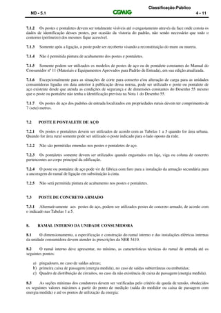 Classificação:Público
ND - 5.1 4 - 11
7.1.2 Os postes e pontaletes devem ser totalmente visíveis até o engastamento através da face onde consta os
dados de identificação desses postes, por ocasião da vistoria do padrão, não sendo necessário que todo o
contorno (perímetro) dos mesmos fique acessível.
7.1.3 Somente após a ligação, o poste pode ser recoberto visando a reconstituição do muro ou mureta.
7.1.4 Não é permitida pintura de acabamento dos postes e pontaletes.
7.1.5 Somente podem ser utilizados os modelos de postes de aço ou de pontalete constantes do Manual do
Consumidor nº 11 (Materiais e Equipamentos Aprovados para Padrão de Entrada), em sua edição atualizada.
7.1.6 Excepcionalmente para as situações de corte para conserto e/ou alteração de carga para as unidades
consumidoras ligadas em data anterior à publicação dessa norma, pode ser utilizado o poste ou pontalete de
aço existente desde que atenda as condições de segurança e de dimensões constantes do Desenho 55 mesmo
que o poste ou pontalete não tenha a identificação prevista na Nota 1 do Desenho 55.
7.1.7 Os postes de aço dos padrões de entrada localizados em propriedades rurais devem ter comprimento de
7 (sete) metros.
7.2 POSTE E PONTALETE DE AÇO
7.2.1 Os postes e pontaletes devem ser utilizados de acordo com as Tabelas 1 a 5 quando for área urbana.
Quando for área rural somente pode ser utilizado o poste indicado para o lado oposto da rede.
7.2.2 Não são permitidas emendas nos postes e pontaletes de aço.
7.2.3 Os pontaletes somente devem ser utilizados quando engastados em laje, viga ou coluna de concreto
pertencentes ao corpo principal da edificação.
7.2.4 O poste ou pontalete de aço pode vir de fábrica com furo para a instalação da armação secundária para
a ancoragem do ramal de ligação em substituição à cinta.
7.2.5 Não será permitida pintura de acabamento nos postes e pontaletes.
7.3 POSTE DE CONCRETO ARMADO
7.3.1 Alternativamente aos postes de aço, podem ser utilizados postes de concreto armado, de acordo com
o indicado nas Tabelas 1 a 5.
8. RAMAL INTERNO DA UNIDADE CONSUMIDORA
8.1 O dimensionamento, a especificação e construção do ramal interno e das instalações elétricas internas
da unidade consumidora devem atender às prescrições da NBR 5410.
8.2 O ramal interno deve apresentar, no mínimo, as características técnicas do ramal de entrada até os
seguintes pontos:
a) pingadouro, no caso de saídas aéreas;
b) primeira caixa de passagem (energia medida), no caso de saídas subterrâneas ou embutidas;
c) Quadro de distribuição de circuitos, no caso da não existência de caixa de passagem (energia medida).
8.3 As seções mínimas dos condutores devem ser verificadas pelo critério de queda de tensão, obedecidos
os seguintes valores máximos a partir do ponto de medição (saída do medidor ou caixa de passagem com
energia medida) e até os pontos de utilização da energia:
 