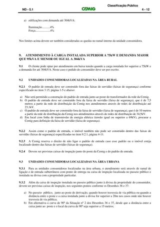 Classificação:Público
ND - 5.1 4 - 12
a) edificações com demanda até 304kVA:
Iluminação...........4%
Força....................4%
Nos limites acima devem ser também consideradas as quedas no ramal interno da unidade consumidora.
9. ATENDIMENTO À CARGA INSTALADA SUPERIOR A 75kW E DEMANDA MAIOR
QUE 95kVA E MENOR OU IGUAL A 304kVA
9.1 O cliente pode optar por atendimento em baixa tensão quando a carga instalada for superior a 75kW e
a demanda for até 304kVA. Neste caso o pedido do consumidor deve ser por escrito.
9.2 UNIDADES CONSUMIDORAS LOCALIZADAS NA ÁREA RURAL
9.2.1 O padrão de entrada deve ser construído fora das faixas de servidão (faixas de segurança) conforme
especificado no item 3.15, página 1-5 e abaixo:
a) Não será permitido a construção do padrão de entrada junto ao poste do transformador da rede da Cemig.
b) O padrão de entrada deve ser construído fora da faixa de servidão (faixa de segurança), que é de 7,5
metros a partir da rede de distribuição da Cemig nos atendimentos através de redes de distribuição até
23,1kV.
c) O padrão de entrada deve ser construído fora da faixa de servidão (faixa de segurança), que é de 10 metros
a partir da rede de distribuição da Cemig nos atendimentos através de redes de distribuição de 34,5kV.
d) Em local com linha de transmissão de energia elétrica (tensão igual ou superior a 69kV), procurar a
Cemig para definição da faixa de servidão (faixa de segurança).
9.2.2 Assim como o padrão de entrada, o imóvel também não pode ser construído dentro das faixas de
servidão (faixas de segurança) especificadas no item 9.2.1, página 4-11.
9.2.3 A Cemig reserva o direito de não ligar o padrão de entrada caso esse padrão ou o imóvel esteja
localizado dentro das faixas de servidão (faixas de segurança).
9.2.4 Devem ser previstas caixas de inspeção junto do poste da Cemig e do padrão de entrada.
9.3 UNIDADES CONSUMIDORAS LOCALIZADAS NA ÁREA URBANA
9.3.1 Para as unidades consumidoras localizadas na área urbana, o atendimento será através de ramal de
ligação e de entrada subterrâneos com ponto de entrega na caixa de inspeção localizada no passeio público e
instalada na divisa com a propriedade particular.
9.3.2 Além da caixa de inspeção instalada no passeio público junto à divisa da propriedade do consumidor,
devem ser previstas caixas de inspeção, nos seguintes pontos conforme os Desenhos 36 e 37:
a) No passeio público, junto ao poste de derivação, quando houver travessia de via pública ou quando a
distância entre o poste e a caixa instalada junto a divisa for superior a 20m nos casos onde não houver
travessia de via pública;
b) Em alternativa a curva de 90º da Situação nº 2 dos Desenhos 36 e 37, desde que a distância entre a
caixa junto ao poste e o local da curva de 90º seja superior a 15 metros;
 