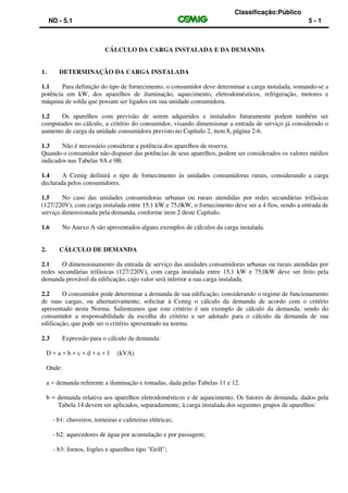 Classificação:Público
ND - 5.1 5 - 1
CÁLCULO DA CARGA INSTALADA E DA DEMANDA
1. DETERMINAÇÃO DA CARGA INSTALADA
1.1 Para definição do tipo de fornecimento, o consumidor deve determinar a carga instalada, somando-se a
potência em kW, dos aparelhos de iluminação, aquecimento, eletrodomésticos, refrigeração, motores e
máquina de solda que possam ser ligados em sua unidade consumidora.
1.2 Os aparelhos com previsão de serem adquiridos e instalados futuramente podem também ser
computados no cálculo, a critério do consumidor, visando dimensionar a entrada de serviço já considerado o
aumento de carga da unidade consumidora previsto no Capítulo 2, item 8, página 2-6.
1.3 Não é necessário considerar a potência dos aparelhos de reserva.
Quando o consumidor não dispuser das potências de seus aparelhos, podem ser considerados os valores médios
indicados nas Tabelas 9A e 9B.
1.4 A Cemig definirá o tipo de fornecimento às unidades consumidoras rurais, considerando a carga
declarada pelos consumidores.
1.5 No caso das unidades consumidoras urbanas ou rurais atendidas por redes secundárias trifásicas
(127/220V), com carga instalada entre 15,1 kW e 75,0kW, o fornecimento deve ser a 4 fios, sendo a entrada de
serviço dimensionada pela demanda, conforme item 2 deste Capítulo.
1.6 No Anexo A são apresentados alguns exemplos de cálculos da carga instalada.
2. CÁLCULO DE DEMANDA
2.1 O dimensionamento da entrada de serviço das unidades consumidoras urbanas ou rurais atendidas por
redes secundárias trifásicas (127/220V), com carga instalada entre 15,1 kW e 75,0kW deve ser feito pela
demanda provável da edificação, cujo valor será inferior a sua carga instalada.
2.2 O consumidor pode determinar a demanda de sua edificação, considerando o regime de funcionamento
de suas cargas, ou alternativamente, solicitar à Cemig o cálculo da demanda de acordo com o critério
apresentado nesta Norma. Salientamos que este critério é um exemplo de cálculo da demanda, sendo do
consumidor a responsabilidade da escolha do critério a ser adotado para o cálculo da demanda de sua
edificação, que pode ser o critério apresentado na norma.
2.3 Expressão para o cálculo da demanda:
D = a + b + c + d + e + f (kVA)
Onde:
a = demanda referente a iluminação e tomadas, dada pelas Tabelas 11 e 12.
b = demanda relativa aos aparelhos eletrodomésticos e de aquecimento. Os fatores de demanda, dados pela
Tabela 14 devem ser aplicados, separadamente, à carga instalada dos seguintes grupos de aparelhos:
- b1: chuveiros, torneiras e cafeteiras elétricas;
- b2: aquecedores de água por acumulação e por passagem;
- b3: fornos, fogões e aparelhos tipo "Grill";
 