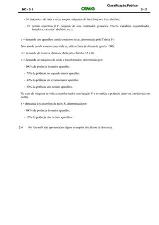 Classificação:Público
ND - 5.1 5 - 2
- b4: máquinas de lavar e secar roupas, máquinas de lavar louças e ferro elétrico;
- b5: demais aparelhos (TV, conjunto de som, ventilador, geladeira, freezer, torradeira, liquidificador,
batedeira, exaustor, ebulidor, etc.).
c = demanda dos aparelhos condicionadores de ar, determinada pela Tabela 14.
No caso de condicionador central de ar, utilizar fator de demanda igual a 100%.
d = demanda de motores elétricos, dada pelas Tabelas 15 e 16.
e = demanda de máquinas de solda e transformador, determinada por:
- 100% da potência do maior aparelho;
- 70% da potência do segundo maior aparelho;
- 40% da potência do terceiro maior aparelho;
- 30% da potência dos demais aparelhos.
No caso de máquina de solda a transformador com ligação V-v invertida, a potência deve ser considerada em
dobro.
f = demanda dos aparelhos de raios-X, determinada por:
- 100% da potência do maior aparelho;
- 10% da potência dos demais aparelhos.
2.4 No Anexo B são apresentados alguns exemplos de cálculo de demanda.
 