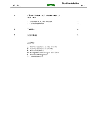 Classificação:Público
ND - 5.1 1 - 2
5. CÁLCULO DA CARGA INSTALADA E DA
DEMANDA
1 - Determinação da carga instalada 5 - 1
2 - Cálculo da demanda 5 - 1
6. TABELAS 6 - 1
7. DESENHOS 7 - 1
ANEXOS
A - Exemplos de cálculo da carga instalada
B - Exemplos de cálculo de demanda
C - Atendimento híbrido
D - Novo padrão de medição para baixa tensão
E - Referências bibliográficas
F - Controle de revisão
 