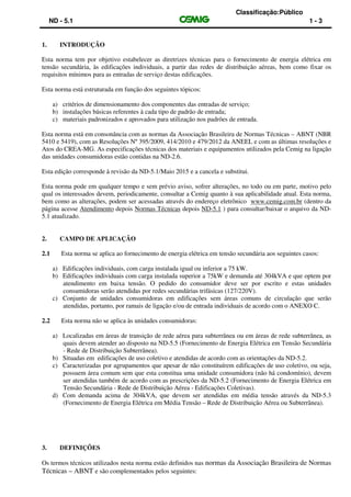 Classificação:Público
ND - 5.1 1 - 3
1. INTRODUÇÃO
Esta norma tem por objetivo estabelecer as diretrizes técnicas para o fornecimento de energia elétrica em
tensão secundária, às edificações individuais, a partir das redes de distribuição aéreas, bem como fixar os
requisitos mínimos para as entradas de serviço destas edificações.
Esta norma está estruturada em função dos seguintes tópicos:
a) critérios de dimensionamento dos componentes das entradas de serviço;
b) instalações básicas referentes à cada tipo de padrão de entrada;
c) materiais padronizados e aprovados para utilização nos padrões de entrada.
Esta norma está em consonância com as normas da Associação Brasileira de Normas Técnicas – ABNT (NBR
5410 e 5419), com as Resoluções Nº 395/2009, 414/2010 e 479/2012 da ANEEL e com as últimas resoluções e
Atos do CREA-MG. As especificações técnicas dos materiais e equipamentos utilizados pela Cemig na ligação
das unidades consumidoras estão contidas na ND-2.6.
Esta edição corresponde à revisão da ND-5.1/Maio 2015 e a cancela e substitui.
Esta norma pode em qualquer tempo e sem prévio aviso, sofrer alterações, no todo ou em parte, motivo pelo
qual os interessados devem, periodicamente, consultar a Cemig quanto à sua aplicabilidade atual. Esta norma,
bem como as alterações, podem ser acessadas através do endereço eletrônico www.cemig.com.br (dentro da
página acesse Atendimento depois Normas Técnicas depois ND-5.1 ) para consultar/baixar o arquivo da ND-
5.1 atualizado.
2. CAMPO DE APLICAÇÃO
2.1 Esta norma se aplica ao fornecimento de energia elétrica em tensão secundária aos seguintes casos:
a) Edificações individuais, com carga instalada igual ou inferior a 75 kW.
b) Edificações individuais com carga instalada superior a 75kW e demanda até 304kVA e que optem por
atendimento em baixa tensão. O pedido do consumidor deve ser por escrito e estas unidades
consumidoras serão atendidas por redes secundárias trifásicas (127/220V).
c) Conjunto de unidades consumidoras em edificações sem áreas comuns de circulação que serão
atendidas, portanto, por ramais de ligação e/ou de entrada individuais de acordo com o ANEXO C.
2.2 Esta norma não se aplica às unidades consumidoras:
a) Localizadas em áreas de transição de rede aérea para subterrânea ou em áreas de rede subterrânea, as
quais devem atender ao disposto na ND-5.5 (Fornecimento de Energia Elétrica em Tensão Secundária
- Rede de Distribuição Subterrânea).
b) Situadas em edificações de uso coletivo e atendidas de acordo com as orientações da ND-5.2.
c) Caracterizadas por agrupamentos que apesar de não constituírem edificações de uso coletivo, ou seja,
possuem área comum sem que esta constitua uma unidade consumidora (não há condomínio), devem
ser atendidas também de acordo com as prescrições da ND-5.2 (Fornecimento de Energia Elétrica em
Tensão Secundária - Rede de Distribuição Aérea - Edificações Coletivas).
d) Com demanda acima de 304kVA, que devem ser atendidas em média tensão através da ND-5.3
(Fornecimento de Energia Elétrica em Média Tensão – Rede de Distribuição Aérea ou Subterrânea).
3. DEFINIÇÕES
Os termos técnicos utilizados nesta norma estão definidos nas normas da Associação Brasileira de Normas
Técnicas – ABNT e são complementados pelos seguintes:
 