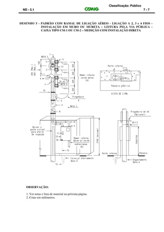 Classificação: Público
ND - 5.1 7 - 7
DESENHO 5 - PADRÃO COM RAMAL DE LIGAÇÃO AÉREO - LIGAÇÃO A 2, 3 e 4 FIOS -
INSTALAÇÃO EM MURO OU MURETA – LEITURA PELA VIA PÚBLICA -
CAIXA TIPO CM-1 OU CM-2 – MEDIÇÃO COM INSTALAÇÃO DIRETA
OBSERVAÇÃO:
1. Ver notas e lista de material na próxima página.
2. Cotas em milímetros.
 