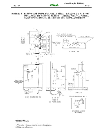 Classificação: Público
ND - 5.1 7 - 15
DESENHO 9 - PADRÃO COM RAMAL DE LIGAÇÃO AÉREO - LIGAÇÃO A 2, 3 e 4 FIOS -
INSTALAÇÃO EM MURO OU MURETA – LEITURA PELA VIA PÚBLICA -
CAIXA TIPO CM-13 OU CM-14 – MEDIÇÃO COM INSTALAÇÃO DIRETA
OBSERVAÇÃO:
1. Ver notas e lista de material na próxima página.
2. Cotas em milímetros.
 