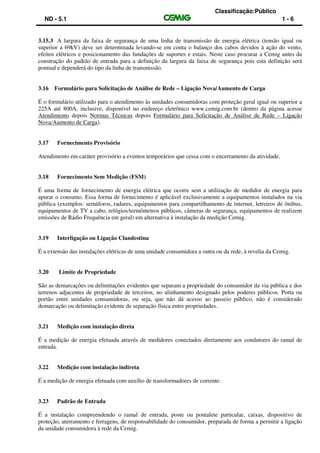 Classificação:Público
ND - 5.1 1 - 6
3.15.3 A largura da faixa de segurança de uma linha de transmissão de energia elétrica (tensão igual ou
superior a 69kV) deve ser determinada levando-se em conta o balanço dos cabos devidos à ação do vento,
efeitos elétricos e posicionamento das fundações de suportes e estais. Neste caso procurar a Cemig antes da
construção do padrão de entrada para a definição da largura da faixa de segurança pois esta definição será
pontual e dependerá do tipo da linha de transmissão.
3.16 Formulário para Solicitação de Análise de Rede – Ligação Nova/Aumento de Carga
É o formulário utilizado para o atendimento às unidades consumidoras com proteção geral igual ou superior a
225A até 800A, inclusive, disponível no endereço eletrônico www.cemig.com.br (dentro da página acesse
Atendimento depois Normas Técnicas depois Formulário para Solicitação de Análise de Rede – Ligação
Nova/Aumento de Carga).
3.17 Fornecimento Provisório
Atendimento em caráter provisório a eventos temporários que cessa com o encerramento da atividade.
3.18 Fornecimento Sem Medição (FSM)
É uma forma de fornecimento de energia elétrica que ocorre sem a utilização de medidor de energia para
apurar o consumo. Essa forma de fornecimento é aplicável exclusivamente a equipamentos instalados na via
pública (exemplos: semáforos, radares, equipamentos para compartilhamento de internet, letreiros de ônibus,
equipamentos de TV a cabo, relógios/termômetros públicos, câmeras de segurança, equipamentos de realizem
emissões de Rádio Frequência em geral) em alternativa à instalação da medição Cemig.
3.19 Interligação ou Ligação Clandestina
É a extensão das instalações elétricas de uma unidade consumidora a outra ou da rede, à revelia da Cemig.
3.20 Limite de Propriedade
São as demarcações ou delimitações evidentes que separam a propriedade do consumidor da via pública e dos
terrenos adjacentes de propriedade de terceiros, no alinhamento designado pelos poderes públicos. Porta ou
portão entre unidades consumidoras, ou seja, que não dá acesso ao passeio público, não é considerado
demarcação ou delimitação evidente de separação física entre propriedades.
3.21 Medição com instalação direta
É a medição de energia efetuada através de medidores conectados diretamente aos condutores do ramal de
entrada.
3.22 Medição com instalação indireta
É a medição de energia efetuada com auxílio de transformadores de corrente.
3.23 Padrão de Entrada
É a instalação compreendendo o ramal de entrada, poste ou pontalete particular, caixas, dispositivo de
proteção, aterramento e ferragens, de responsabilidade do consumidor, preparada de forma a permitir a ligação
da unidade consumidora à rede da Cemig.
 