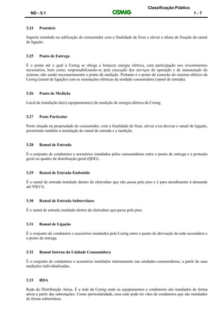 Classificação:Público
ND - 5.1 1 - 7
3.24 Pontalete
Suporte instalado na edificação do consumidor com a finalidade de fixar e elevar a altura de fixação do ramal
de ligação.
3.25 Ponto de Entrega
É o ponto até o qual a Cemig se obriga a fornecer energia elétrica, com participação nos investimentos
necessários, bem como, responsabilizando-se pela execução dos serviços de operação e de manutenção do
sistema, não sendo necessariamente o ponto de medição. Portanto é o ponto de conexão do sistema elétrico da
Cemig (ramal de ligação) com as instalações elétricas da unidade consumidora (ramal de entrada).
3.26 Ponto de Medição
Local de instalação do(s) equipamento(s) de medição de energia elétrica da Cemig.
3.27 Poste Particular
Poste situado na propriedade do consumidor, com a finalidade de fixar, elevar e/ou desviar o ramal de ligação,
permitindo também a instalação do ramal de entrada e a medição.
3.28 Ramal de Entrada
É o conjunto de condutores e acessórios instalados pelos consumidores entre o ponto de entrega e a proteção
geral ou quadro de distribuição geral (QDG).
3.29 Ramal de Entrada Embutido
É o ramal de entrada instalado dentro de eletroduto que não passa pelo piso e é para atendimento à demanda
até 95kVA.
3.30 Ramal de Entrada Subterrâneo
É o ramal de entrada instalado dentro de eletroduto que passa pelo piso.
3.31 Ramal de Ligação
É o conjunto de condutores e acessórios instalados pela Cemig entre o ponto de derivação da rede secundária e
o ponto de entrega.
3.32 Ramal Interno da Unidade Consumidora
É o conjunto de condutores e acessórios instalados internamente nas unidades consumidoras, a partir de suas
medições individualizadas.
3.33 RDA
Rede de Distribuição Aérea. É a rede da Cemig onde os equipamentos e condutores são instalados de forma
aérea a partir das subestações. Como particularidade, essa rede pode ter vãos de condutores que são instalados
de forma subterrânea.
 