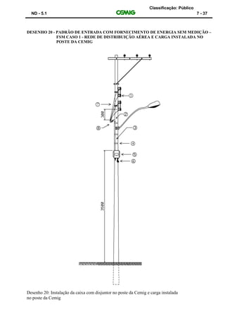 Classificação: Público
ND - 5.1 7 - 37
DESENHO 20 - PADRÃO DE ENTRADA COM FORNECIMENTO DE ENERGIA SEM MEDIÇÃO –
FSM CASO 1 - REDE DE DISTRIBUIÇÃO AÉREA E CARGA INSTALADA NO
POSTE DA CEMIG
Desenho 20: Instalação da caixa com disjuntor no poste da Cemig e carga instalada
no poste da Cemig
 