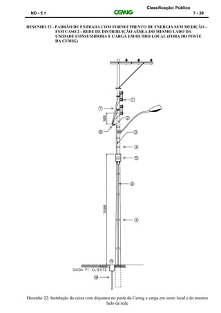Classificação: Público
ND - 5.1 7 - 39
DESENHO 22 - PADRÃO DE ENTRADA COM FORNECIMENTO DE ENERGIA SEM MEDIÇÃO –
FSM CASO 2 - REDE DE DISTRIBUIÇÃO AÉREA DO MESMO LADO DA
UNIDADE CONSUMIDORA E CARGA EM OUTRO LOCAL (FORA DO POSTE
DA CEMIG)
Desenho 22: Instalação da caixa com disjuntor no poste da Cemig e carga em outro local e do mesmo
lado da rede
 