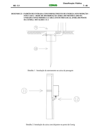Classificação: Público
ND - 5.1 7 - 40
DESENHO 23 - PADRÃO DE ENTRADA COM FORNECIMENTO DE ENERGIA SEM MEDIÇÃO –
FSM CASO 2 - REDE DE DISTRIBUIÇÃO AÉREA DO MESMO LADO DA
UNIDADE CONSUMIDORA E CARGA EM OUTRO LOCAL (FORA DO POSTE
DA CEMIG)– DETALHES 1 E 2
Detalhe 1 : Instalação de aterramento na caixa de passagem
Detalhe 2: Instalação da caixa com disjuntor no poste da Cemig
 