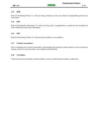 Classificação:Público
ND - 5.1 1 - 8
3.34 RDR
Rede de Distribuição Rural. É a rede da Cemig instalada em área rural dentro da propriedade particular do
consumidor.
3.35 RDS
Rede de Distribuição Subterrânea. É a rede da Cemig onde os equipamentos e condutores são instalados de
forma subterrânea a partir das subestações.
3.36 RDU
Rede de Distribuição Urbana. É a rede da Cemig instalada em vias públicas.
3.37 Unidade consumidora
São as instalações de um único consumidor, caracterizadas pela entrega de energia elétrica em um só ponto de
entrega, com um só nível de tensão e com medição individualizada.
3.38 Via Pública
Toda área de terreno destinada ao trânsito público e assim reconhecida pelos poderes competentes.
 