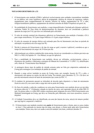 Classificação: Público
ND - 5.1 7 - 51
NOTAS DOS DESENHOS 20 A 33:
1. O fornecimento sem medição (FSM) é aplicável exclusivamente para unidades consumidoras instaladas
na via pública, tais como semáforos, placas de propaganda, câmeras de sistema de segurança, radares,
equipamentos para compartilhamento de internet, letreiros de ônibus, equipamentos de TV a cabo,
relógios/termômetros públicos, equipamentos de realizem emissões de Rádio Frequência em geral, etc.
2. Na modalidade de fornecimento sem medição, a carga disponibilizada é limitada pelo disjuntor aplicável,
conforme Tabela 20. Para efeito de dimensionamento do disjuntor, deve ser considerada a potência
aparente da carga (em VA), que deve ser informada pelo solicitante.
3. O valor de corrente nominal dos disjuntores aplicáveis ao fornecimento sem medição é limitado a 20 A
para cargas monofásicas, 10 A para cargas bifásicas e 6 A para cargas trifásicas.
4. O valor de consumo de energia elétrica será estimado para fins de faturamento com base no período de
utilização e na potência ativa da carga (em W).
5. Devido à natureza do fornecimento e do tipo de carga ao qual o mesmo é aplicável, considera-se que o
tempo de funcionamento da carga é de 24 horas por dia.
6. Adicionalmente aos critérios estabelecidos nesta norma, devem ser considerados os critérios previstos nas
ND-2.1 e ND-2.4 (Capítulo 10 – Uso Mútuo), no que for aplicável.
7. Para a modalidade de fornecimento sem medição, devem ser utilizados, exclusivamente, caixas e
disjuntores dos modelos e fabricantes constantes do Manual do Consumidor nº 11 (PEC 11), identificados
sob o título de “Fornecimento Sem Medição”.
8. A montagem desses tipos de padrão de entrada somente pode ser feita por empreiteira cadastrada na
Cemig para montagem e/ou instalação de padrão de entrada.
9. Quando a carga estiver instalada no poste da Cemig como, por exemplo, booster de TV a cabo, o
aterramento será apenas no neutro da rede da Cemig. Nos demais casos (desenhos 22, 23 e 24) deve ser
provido aterramento através de haste de aterramento que conste do PEC 11.
10. O condutor de aterramento passará no eletroduto de descida (após disjuntor) e a haste de aterramento
ficará na caixa ZA, nos casos onde a carga não está no poste da Cemig.
11. Os furos de entrada e saída dos condutores na caixa para fornecimento sem medição devem ser providos
de prensa cabos de ¾”. O disjuntor, alojado no interior da caixa, será suportado através de trilho DIN 35
mm. Os prensa cabos e o trilho DIN citados constituem parte integrante da caixa FSM (Fornecimento sem
Medição) homologada na Cemig, que deve ser fornecida, pelo fabricante, com esses acessórios, exceto o
disjuntor.
12. A Unidade Consumidora deve ser identificada, em uma das laterais da caixa, através de número predial,
que seja legível, sequencial e indelével.
13. O fornecimento sem medição constitui uma opção de fornecimento para o cliente, para os casos citados
no item 1. Para aplicação no mesmo tipo de carga, caso deseje, o cliente pode optar pelo fornecimento
com medição. Nesse caso, deve ser usada a caixa de medição com lente, conforme desenho 19.
 