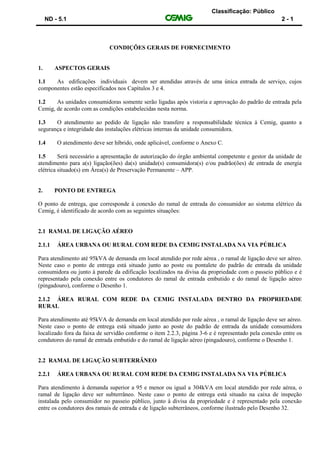 Classificação: Público
ND - 5.1 2 - 1
CONDIÇÕES GERAIS DE FORNECIMENTO
1. ASPECTOS GERAIS
1.1 As edificações individuais devem ser atendidas através de uma única entrada de serviço, cujos
componentes estão especificados nos Capítulos 3 e 4.
1.2 As unidades consumidoras somente serão ligadas após vistoria e aprovação do padrão de entrada pela
Cemig, de acordo com as condições estabelecidas nesta norma.
1.3 O atendimento ao pedido de ligação não transfere a responsabilidade técnica à Cemig, quanto a
segurança e integridade das instalações elétricas internas da unidade consumidora.
1.4 O atendimento deve ser híbrido, onde aplicável, conforme o Anexo C.
1.5 Será necessário a apresentação de autorização do órgão ambiental competente e gestor da unidade de
atendimento para a(s) ligação(ões) da(s) unidade(s) consumidora(s) e/ou padrão(ões) de entrada de energia
elétrica situado(s) em Área(s) de Preservação Permanente – APP.
2. PONTO DE ENTREGA
O ponto de entrega, que corresponde à conexão do ramal de entrada do consumidor ao sistema elétrico da
Cemig, é identificado de acordo com as seguintes situações:
2.1 RAMAL DE LIGAÇÃO AÉREO
2.1.1 ÁREA URBANA OU RURAL COM REDE DA CEMIG INSTALADA NA VIA PÚBLICA
Para atendimento até 95kVA de demanda em local atendido por rede aérea , o ramal de ligação deve ser aéreo.
Neste caso o ponto de entrega está situado junto ao poste ou pontalete do padrão de entrada da unidade
consumidora ou junto à parede da edificação localizados na divisa da propriedade com o passeio público e é
representado pela conexão entre os condutores do ramal de entrada embutido e do ramal de ligação aéreo
(pingadouro), conforme o Desenho 1.
2.1.2 ÁREA RURAL COM REDE DA CEMIG INSTALADA DENTRO DA PROPRIEDADE
RURAL
Para atendimento até 95kVA de demanda em local atendido por rede aérea , o ramal de ligação deve ser aéreo.
Neste caso o ponto de entrega está situado junto ao poste do padrão de entrada da unidade consumidora
localizado fora da faixa de servidão conforme o item 2.2.3, página 3-6 e é representado pela conexão entre os
condutores do ramal de entrada embutido e do ramal de ligação aéreo (pingadouro), conforme o Desenho 1.
2.2 RAMAL DE LIGAÇÃO SUBTERRÂNEO
2.2.1 ÁREA URBANA OU RURAL COM REDE DA CEMIG INSTALADA NA VIA PÚBLICA
Para atendimento à demanda superior a 95 e menor ou igual a 304kVA em local atendido por rede aérea, o
ramal de ligação deve ser subterrâneo. Neste caso o ponto de entrega está situado na caixa de inspeção
instalada pelo consumidor no passeio público, junto à divisa da propriedade e é representado pela conexão
entre os condutores dos ramais de entrada e de ligação subterrâneos, conforme ilustrado pelo Desenho 32.
 