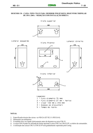 Classificação: Público
ND - 5.1 7 - 55
DESENHO 38 - CAIXA TIPO CM-19 PARA MEDIDOR POLIFÁSICO, DISJUNTOR TRIPOLAR
DE 150 A 200A – MEDIÇÃO COM INSTALAÇÃO DIRETA
NOTAS:
1. Especificação técnica das caixas: ver ND-2.6 (ET 02.111-PE/EA-8).
2. Dimensões em milímetros.
3. O medidor deve ser ligado eletricamente antes do disjuntor na caixa CM-19.
4. A caixa CM-19 pode ser utilizada de forma opcional à caixa CM-3 ou CM-3LVP, a critério do consumidor.
5. A utilização das caixas CM-3 e CM-3LVP será gradualmente suprimida pela Cemig.
 
