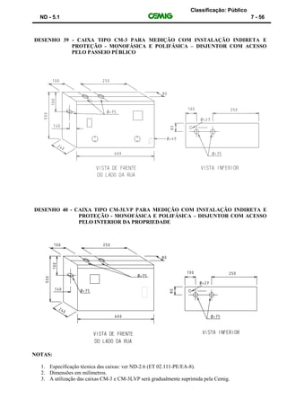 Classificação: Público
ND - 5.1 7 - 56
DESENHO 39 - CAIXA TIPO CM-3 PARA MEDIÇÃO COM INSTALAÇÃO INDIRETA E
PROTEÇÃO - MONOFÁSICA E POLIFÁSICA – DISJUNTOR COM ACESSO
PELO PASSEIO PÚBLICO
DESENHO 40 - CAIXA TIPO CM-3LVP PARA MEDIÇÃO COM INSTALAÇÃO INDIRETA E
PROTEÇÃO - MONOFÁSICA E POLIFÁSICA – DISJUNTOR COM ACESSO
PELO INTERIOR DA PROPRIEDADE
NOTAS:
1. Especificação técnica das caixas: ver ND-2.6 (ET 02.111-PE/EA-8).
2. Dimensões em milímetros.
3. A utilização das caixas CM-3 e CM-3LVP será gradualmente suprimida pela Cemig.
 