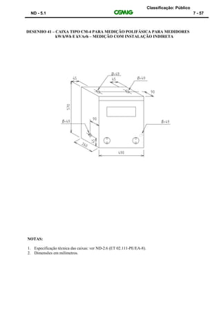 Classificação: Público
ND - 5.1 7 - 57
DESENHO 41 – CAIXA TIPO CM-4 PARA MEDIÇÃO POLIFÁSICA PARA MEDIDORES
kW/kWh E kVArh – MEDIÇÃO COM INSTALAÇÃO INDIRETA
NOTAS:
1. Especificação técnica das caixas: ver ND-2.6 (ET 02.111-PE/EA-8).
2. Dimensões em milímetros.
 