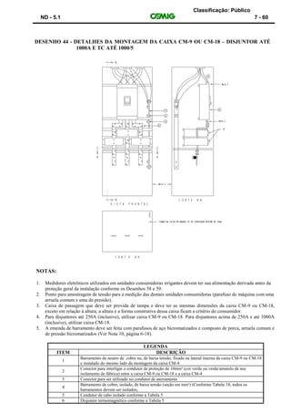 Classificação: Público
ND - 5.1 7 - 60
DESENHO 44 - DETALHES DA MONTAGEM DA CAIXA CM-9 OU CM-18 – DISJUNTOR ATÉ
1000A E TC ATÉ 1000/5
NOTAS:
1. Medidores eletrônicos utilizados em unidades consumidoras irrigantes devem ter sua alimentação derivada antes da
proteção geral da instalação conforme os Desenhos 58 e 59.
2. Ponto para amostragem de tensão para a medição das demais unidades consumidoras (parafuso de máquina com uma
arruela comum e uma de pressão).
3. Caixa de passagem que deve ser provida de tampa e deve ter as mesmas dimensões da caixa CM-9 ou CM-18,
exceto em relação à altura; a altura e a forma construtiva dessa caixa ficam a critério do consumidor.
4. Para disjuntores até 250A (inclusive), utilizar caixa CM-9 ou CM-18. Para disjuntores acima de 250A e até 1000A
(inclusive), utilizar caixa CM-18.
5. A emenda de barramento deve ser feita com parafusos de aço bicromatizados e composto de porca, arruela comum e
de pressão bicromatizados (Ver Nota 10, página 6-18).
LEGENDA
ITEM DESCRIÇÃO
1
Barramento de neutro de cobre nu, de baixa tensão, fixado na lateral interna da caixa CM-9 ou CM-18
e instalado do mesmo lado da montagem da caixa CM-4
2
Conector para interligar o condutor de proteção de 10mm² (cor verde ou verde/amarelo de seu
isolamento de fábrica) entre a caixa CM-9 ou CM-18 e a caixa CM-4
3 Conector para ser utilizado no condutor de aterramento
4
Barramento de cobre, isolado, de baixa tensão (seção em mm²) (Conforme Tabela 18; todos os
barramentos devem ser isolados;
5 Condutor de cabo isolado conforme a Tabela 5
6 Disjuntor termomagnético conforme a Tabela 5
 