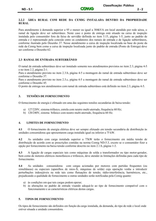 Classificação: Público
ND - 5.1 2 - 2
2.2.2 ÁREA RURAL COM REDE DA CEMIG INSTALADA DENTRO DA PROPRIEDADE
RURAL
Para atendimento à demanda superior a 95 e menor ou igual a 304kVA em local atendido por rede aérea, o
ramal de ligação deve ser subterrâneo. Neste caso o ponto de entrega está situado na caixa de inspeção
instalada pelo consumidor fora da faixa de servidão definida no item 3.15, página 1-5, junto ao padrão de
entrada e é representado pela conexão entre os condutores dos ramais de entrada e de ligação subterrâneos,
conforme ilustrado pelo Desenho 37. Nesse atendimento a caixa de inspeção localizada na base do poste da
rede da Cemig bem como a caixa de inspeção localizada junto do padrão de entrada (Ponto de Entrega) deve
ser conforme o Desenho 62.
2.3 RAMAL DE ENTRADA SUBTERRÂNEO
O ramal de entrada subterrâneo deve ser instalado somente nos atendimentos previstos no item 2.3, página 4-5
e no item 2.2, página 2-1.
Para o atendimento previsto no item 2.3.b, página 4-5 a montagem do ramal de entrada subterrâneo deve ser
conforme o Desenho 37.
Para o atendimento previsto no item 2.3.c, página 4-5 a montagem do ramal de entrada subterrâneo deve ser
conforme o Desenho 45.
O ponto de entrega nos atendimentos com ramal de entrada subterrâneo está definido no item 2.3, página 4-5.
3. TENSÕES DE FORNECIMENTO
O fornecimento de energia é efetuado em uma das seguintes tensões secundárias de baixa tensão:
a) 127/220V, sistema trifásico, estrela com neutro multi-aterrado, frequência 60 Hz;
b) 120/240V, sistema bifásico com neutro multi-aterrado, frequência 60 Hz.
4. LIMITES DE FORNECIMENTO
4.1 O fornecimento de energia elétrica deve ser sempre efetuado em tensão secundária de distribuição às
unidades consumidoras que apresentarem carga instalada igual ou inferior a 75 kW.
4.2 As unidades com carga instalada superior a 75kW terão o fornecimento em média tensão de
distribuição de acordo com as prescrições contidas na norma Cemig ND-5.3, exceto se o consumidor fizer a
opção por fornecimento na baixa tensão conforme descrito no item 2.1.b, página 1-3.
4.3 A ligação de cargas especiais tais como máquinas de solda a transformador ou tipo motor-gerador,
bem como de motores elétricos monofásicos e trifásicos, deve atender às limitações definidas para cada tipo de
fornecimento.
4.4 As unidades consumidoras com cargas acionadas por motores com partidas frequentes (ou
simultâneas) ou especiais (aparelhos de raios-X, máquinas de solda) cuja operação venha a introduzir
perturbações indesejáveis na rede tais como flutuações de tensão, rádio-interferência, harmônicos, etc.,
prejudicando a qualidade do fornecimento a outras unidades serão notificadas pela Cemig quanto:
a) às condições em que tais cargas podem operar;
b) às alterações no padrão de entrada visando adequá-lo ao tipo de fornecimento compatível com o
funcionamento e as características elétricas destas cargas.
5. TIPOS DE FORNECIMENTO
Os tipos de fornecimento são definidos em função da carga instalada, da demanda, do tipo de rede e local onde
estiver situada a unidade consumidora.
 
