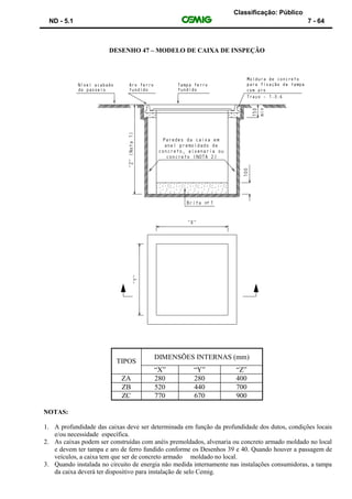 Classificação: Público
ND - 5.1 7 - 64
DESENHO 47 – MODELO DE CAIXA DE INSPEÇÃO
TIPOS
DIMENSÕES INTERNAS (mm)
“X” “Y” “Z”
ZA 280 280 400
ZB 520 440 700
ZC 770 670 900
NOTAS:
1. A profundidade das caixas deve ser determinada em função da profundidade dos dutos, condições locais
e/ou necessidade específica.
2. As caixas podem ser construídas com anéis premoldados, alvenaria ou concreto armado moldado no local
e devem ter tampa e aro de ferro fundido conforme os Desenhos 39 e 40. Quando houver a passagem de
veículos, a caixa tem que ser de concreto armado moldado no local.
3. Quando instalada no circuito de energia não medida internamente nas instalações consumidoras, a tampa
da caixa deverá ter dispositivo para instalação de selo Cemig.
 