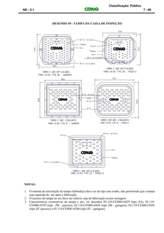 Classificação: Público
ND - 5.1 7 - 66
DESENHO 49 - TAMPA DA CAIXA DE INSPEÇÃO
NOTAS:
1. O sistema de articulação da tampa (dobradiça) deve ser do tipo anti-roubo, não permitindo que a tampa
seja separada do aro após a fabricação.
2. O encaixe da tampa no aro deve ser estável, seja de fabricação ou por usinagem.
3. Características construtivas da tampa e aro, ver desenhos 02.118-CEMIG-0429 (tipo ZA), 02.118-
CEMIG-0199 (tipo ZB - passeio), 02.118-CEMIG-0458 (tipo ZB - garagem), 02.118-CEMIG-0205
(tipo ZC-passeio) e 02.118-CEMIG-0206 (tipo ZC - garagem).
 