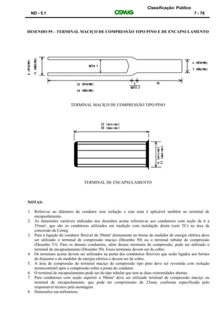 Classificação: Público
ND - 5.1 7 - 76
DESENHO 59 – TERMINAL MACIÇO DE COMPRESSÃO TIPO PINO E DE ENCAPSULAMENTO
TERMINAL MACIÇO DE COMPRESSÃO TIPO PINO
TERMINAL DE ENCAPSULAMENTO
NOTAS:
1. Refere-se ao diâmetro do condutor sem isolação e esta nota é aplicável também ao terminal de
encapsulamento.
2. As dimensões variáveis indicadas nos desenhos acima referem-se aos condutores com seção de 6 a
35mm², que são os condutores utilizados em medição com instalação direta (sem TC) na área de
concessão da Cemig.
3. Para a ligação do condutor flexível de 50mm² diretamente no borne do medidor de energia elétrica deve
ser utilizado o terminal de compressão maciço (Desenho 50) ou o terminal tubular de compressão
(Desenho 51). Para os demais condutores, além desses terminais de compressão, pode ser utilizado o
terminal de encapsulamento (Desenho 50). Esses terminais devem ser de cobre.
4. Os terminais acima devem ser utilizados na ponta dos condutores flexíveis que serão ligados aos bornes
do disjuntor e do medidor de energia elétrica e devem ser de cobre.
5. A área de compressão do terminal maciço de compressão tipo pino deve ser revestida com isolação
termocontrátil após a compressão sobre a ponta do condutor.
6. O terminal de encapsulamento pode ser do tipo tubular que tem as duas extremidades abertas.
7. Para condutores com seção superior a 50mm² deve ser utilizado terminal de compressão maciço ou
terminal de encapsulamento, que pode ter comprimento de 23mm, conforme especificado pelo
responsável técnico pela montagem.
8. Dimensões em milímetros.
 