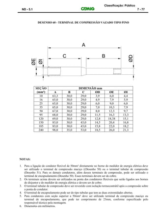 Classificação: Público
ND - 5.1 7 - 77
DESENHO 60 - TERMINAL DE COMPRESSÃO VAZADO TIPO PINO
SEÇÃO
(mm²)
DIMENSÃO mm
A B C ØD ØE ØI
10 63,3 30,0 29,0 3,9 6,0 4,4
16 65,0 30,0 29,0 4,9 7,9 5,9
25 65,0 30,0 29,0 6,0 9,0 6,8
35 65,0 30,0 29,0 7,0 10,3 7,9
50 67,0 30,0 29,0 8,0 12,3 9,7
95 68,0 30,0 29,0 11,5 16,3 13,3
120 69,0 30,0 29,0 12,8 18,38 15,1
150 83,0 30,0 43,0 14,5 20,4 16,8
185 83,0 30,0 43,0 15,8 22,0 18,2
240 98,0 35,0 53,0 18,5 26,0 21,3
NOTAS:
1. Para a ligação do condutor flexível de 50mm² diretamente no borne do medidor de energia elétrica deve
ser utilizado o terminal de compressão maciço ((Desenho 50) ou o terminal tubular de compressão
(Desenho 51). Para os demais condutores, além desses terminais de compressão, pode ser utilizado o
terminal de encapsulamento (Desenho 50). Esses terminais devem ser de cobre.
2. Os terminais acima devem ser utilizados na ponta dos condutores flexíveis que serão ligados aos bornes
do disjuntor e do medidor de energia elétrica e devem ser de cobre.
3. O terminal tubular de compressão deve ser revestido com isolação termocontrátil após a compressão sobre
a ponta do condutor.
4. O terminal de encapsulamento pode ser do tipo tubular que tem as duas extremidades abertas.
5. Para condutores com seção superior a 50mm² deve ser utilizado terminal de compressão maciço ou
terminal de encapsulamento, que pode ter comprimento de 23mm, conforme especificado pelo
responsável técnico pela montagem.
6. Dimensões em milímetros.
 