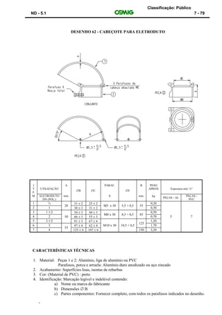 Classificação: Público
ND - 5.1 7 - 79
DESENHO 62 - CABEÇOTE PARA ELETRODUTO
CARACTERÍSTICAS TÉCNICAS
1. Material: Peças 1 e 2: Alumínio, liga de alumínio ou PVC
Parafusos, porca e arruela: Alumínio duro anodizado ou aço zincado
2. Acabamento: Superfícies lisas, isentas de rebarbas
3. Cor: (Material de PVC) : preto
4. Identificação: Marcação legível e indelével contendo:
a) Nome ou marca do fabricante
b) Dimensões  B
c) Partes componentes: Fornecer completo, com todos os parafusos indicados no desenho.
‘
I
T
E
UTILIZAÇÃO
A
B C
PARAF.
E
R PESO
APROX
.
Espessura min “e”
M ELETRODUTO
DN (POL.)
min. X min. kg
PEÇAS - AL
PEÇAS -
PVC
1 ¾
20
31  2 25  2
M5 x 30 5,5 + 0,5 55
0,20
2 1 38  2 31  2 0,30
3 1 1/2
50
54  3 44  3
M8 x 30 8,5 + 0,5 85
0,50
4 2 66  3 55  3 0,70 5 7
5 2 1/2 81  3 67  4
125
1,20
6 3
55
97  4 62  4 M10 x 30 10,5 + 0,5 1,70
7 4 125  6 107  6 150 2,20
 