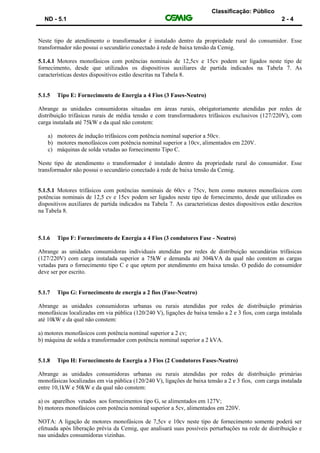 Classificação: Público
ND - 5.1 2 - 4
Neste tipo de atendimento o transformador é instalado dentro da propriedade rural do consumidor. Esse
transformador não possui o secundário conectado à rede de baixa tensão da Cemig.
5.1.4.1 Motores monofásicos com potências nominais de 12,5cv e 15cv podem ser ligados neste tipo de
fornecimento, desde que utilizados os dispositivos auxiliares de partida indicados na Tabela 7. As
características destes dispositivos estão descritas na Tabela 8.
5.1.5 Tipo E: Fornecimento de Energia a 4 Fios (3 Fases-Neutro)
Abrange as unidades consumidoras situadas em áreas rurais, obrigatoriamente atendidas por redes de
distribuição trifásicas rurais de média tensão e com transformadores trifásicos exclusivos (127/220V), com
carga instalada até 75kW e da qual não constem:
a) motores de indução trifásicos com potência nominal superior a 50cv.
b) motores monofásicos com potência nominal superior a 10cv, alimentados em 220V.
c) máquinas de solda vetadas ao fornecimento Tipo C.
Neste tipo de atendimento o transformador é instalado dentro da propriedade rural do consumidor. Esse
transformador não possui o secundário conectado à rede de baixa tensão da Cemig.
5.1.5.1 Motores trifásicos com potências nominais de 60cv e 75cv, bem como motores monofásicos com
potências nominais de 12,5 cv e 15cv podem ser ligados neste tipo de fornecimento, desde que utilizados os
dispositivos auxiliares de partida indicados na Tabela 7. As características destes dispositivos estão descritos
na Tabela 8.
5.1.6 Tipo F: Fornecimento de Energia a 4 Fios (3 condutores Fase - Neutro)
Abrange as unidades consumidoras individuais atendidas por redes de distribuição secundárias trifásicas
(127/220V) com carga instalada superior a 75kW e demanda até 304kVA da qual não constem as cargas
vetadas para o fornecimento tipo C e que optem por atendimento em baixa tensão. O pedido do consumidor
deve ser por escrito.
5.1.7 Tipo G: Fornecimento de energia a 2 fios (Fase-Neutro)
Abrange as unidades consumidoras urbanas ou rurais atendidas por redes de distribuição primárias
monofásicas localizadas em via pública (120/240 V), ligações de baixa tensão a 2 e 3 fios, com carga instalada
até 10kW e da qual não constem:
a) motores monofásicos com potência nominal superior a 2 cv;
b) máquina de solda a transformador com potência nominal superior a 2 kVA.
5.1.8 Tipo H: Fornecimento de Energia a 3 Fios (2 Condutores Fases-Neutro)
Abrange as unidades consumidoras urbanas ou rurais atendidas por redes de distribuição primárias
monofásicas localizadas em via pública (120/240 V), ligações de baixa tensão a 2 e 3 fios, com carga instalada
entre 10,1kW e 50kW e da qual não constem:
a) os aparelhos vetados aos fornecimentos tipo G, se alimentados em 127V;
b) motores monofásicos com potência nominal superior a 5cv, alimentados em 220V.
NOTA: A ligação de motores monofásicos de 7,5cv e 10cv neste tipo de fornecimento somente poderá ser
efetuada após liberação prévia da Cemig, que analisará suas possíveis perturbações na rede de distribuição e
nas unidades consumidoras vizinhas.
 