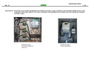 Classificação:Público
ND - 5.1 7 - 85
DESENHO 68 – FOTOS DE LIGAÇÃO DOS MEDIDORES DE ENERGIA ELÉTRICA PARA UNIDADES CONSUMIDORAS IRRIGANTES, PARA
UNIDADES COM TARIFA BRANCA OU PARA UNIDADES COM MEDIDOR PARA VERIFICAR A QUALIDADE DE ENERGIA
ELÉTRICA (QEE)
MEDIÇÃO COM
LIGAÇÃO INDIRETA
(COM TC)
MEDIÇÃO COM
LIGAÇÃO DIRETA
 