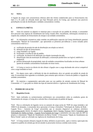 Classificação: Público
ND - 5.1 2 - 5
5.2 NOTA
A ligação de cargas com características elétricas além dos limites estabelecidos para os fornecimentos dos
tipos A a H, pode ser efetuada desde que haja liberação prévia da Cemig, que analisará suas possíveis
perturbações na rede de distribuição e unidades consumidoras vizinhas.
6. CONSULTA PRÉVIA
6.1 Antes de construir ou adquirir os materiais para a execução do seu padrão de entrada, o consumidor
deve procurar uma Agência de Atendimento da Cemig visando obter, inicialmente, informações orientativas a
respeito das condições de fornecimento de energia à sua unidade consumidora.
6.2 As informações orientativas estão contidas em publicações especiais da Cemig (distribuição gratuita)
denominadas "Manual do Consumidor", que apresentam as primeiras providências a serem tomadas pelos
consumidores relativas a:
a) verificação da posição da rede de distribuição em relação ao imóvel;
b) definição do tipo de fornecimento;
c) carga instalada a ser ligada;
d) localização e escolha do tipo de padrão;
e) verificação do desnível da edificação em relação à posteação da rede;
f) identificação clara da numeração da edificação; a numeração predial deve ser legível, indelével e
seqüencial.
g) perfeita demarcação da propriedade, tanto de unidades consumidoras localizadas em áreas urbanas
quanto de unidades consumidoras localizadas em áreas rurais;
6.3 A Cemig se reserva no direito de não efetuar a ligação caso a carga declarada não estiver compatível
com a carga instalada no local.
6.4 Em alguns casos, após a definição do tipo de atendimento, deve ser gerado um pedido de estudo de
rede. O consumidor deve aguardar os resultados, para somente após solicitar a vistoria do padrão e a ligação da
unidade consumidora.
6.5 Os materiais e equipamentos aprovados para uso nos padrões de entrada constam do Manual do
Consumidor n° 11 que pode ser obtido nas lojas de material elétrico e Agências de Atendimento da Cemig.
7. PEDIDO DE LIGAÇÃO
7.1 Requisitos Gerais
7.1.1 Após realizados os esclarecimentos preliminares aos consumidores sobre as condições gerais do
fornecimento de energia, a Cemig deve solicitar-lhes a formalização do pedido de ligação.
7.1.2 Para as solicitações de ligações novas ou aumento de carga acima de 75kW de carga instalada e até
304kVA de demanda, o consumidor deve apresentar à Cemig o formulário “Solicitação de Análise de Rede –
Ligação Nova / Aumento de Carga” preenchido, que se encontra disponível no endereço eletrônico
www.cemig.com.br (dentro da página acesse Atendimento depois Normas Técnicas depois Formulário para
Solicitação de Análise de Rede – Ligação Nova/Aumento de Carga ), juntamente com uma cópia da ART de
projeto e o documento “Opção de Atendimento em Baixa Tensão”. O documento “Opção de Atendimento em
Baixa Tensão” pode ser solicitado nas Agências de Atendimento da Cemig.
7.1.3 A Cemig somente efetuará a ligação de obras, definitiva ou provisória , após a vistoria e aprovação dos
respectivos padrões de entrada que devem atender às prescrições técnicas contidas nesta norma.
 