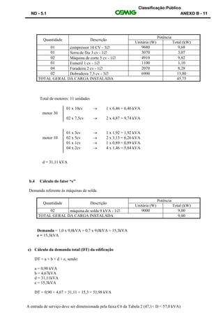 Classificação:Público
ND - 5.1 ANEXO B - 11
Quantidade Descrição
Potência
Unitária (W) Total (kW)
01 compressor 10 CV - 3 9680 9,68
01 Serra de fita 3 cv - 1 3070 3,07
02 Máquina de corte 5 cv - 1 4910 9,82
01 Esmeril 1 cv - 1 1100 1,10
04 Furadeira 2 cv - 1 2070 8,28
02 Dobradeira 7,5 cv - 3 6900 13,80
TOTAL GERAL DA CARGA INSTALADA 45,75
Total de motores: 11 unidades
01 x 10cv  1 x 6,46 = 6,46 kVA
motor 30
02 x 7,5cv  2 x 4,87 = 9,74 kVA
01 x 3cv  1 x 1,92 = 1,92 kVA
motor 10 02 x 5cv  2 x 3,13 = 6,26 kVA
01 x 1cv  1 x 0,89 = 0,89 kVA
04 x 2cv  4 x 1,46 = 5,84 kVA
d = 31,11 kVA
b.4 Cálculo do fator “e”
Demanda referente às máquinas de solda
Quantidade Descrição
Potência
Unitária (W) Total (kW)
02 máquina de solda 9 kVA - 1 9000 9,00
TOTAL GERAL DA CARGA INSTALADA 9,00
Demanda = 1,0 x 9,0kVA + 0,7 x 9,0kVA = 15,3kVA
e = 15,3kVA
c) Cálculo da demanda total (DT) da edificação
DT = a + b + d + e, sendo:
a = 0,90 kVA
b = 4,67kVA
d = 31,11kVA
e = 15,3kVA
DT = 0,90 + 4,67 + 31,11 + 15,3 = 51,98 kVA
A entrada de serviço deve ser dimensionada pela faixa C6 da Tabela 2 (47,1< D < 57,0 kVA)
 