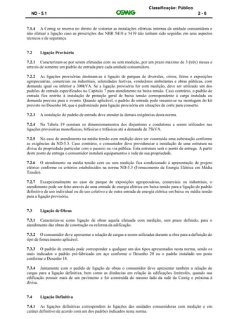 Classificação: Público
ND - 5.1 2 - 6
7.1.4 A Cemig se reserva no direito de vistoriar as instalações elétricas internas da unidade consumidora e
não efetuar a ligação caso as prescrições das NBR 5410 e 5419 não tenham sido seguidas em seus aspectos
técnicos e de segurança.
7.2 Ligação Provisória
7.2.1 Caracterizam-se por serem efetuadas com ou sem medição, por um prazo máximo de 3 (três) meses e
através de somente um padrão de entrada para cada unidade consumidora.
7.2.2 As ligações provisórias destinam-se à ligação de parques de diversões, circos, feiras e exposições
agropecuárias, comerciais ou industriais, solenidades festivas, vendedores ambulantes e obras públicas, com
demanda igual ou inferior a 300kVA. Se a ligação provisória for com medição, deve ser utilizado um dos
padrões de entrada especificados no Capítulo 7 para atendimento na baixa tensão. Caso contrário, o padrão de
entrada fica restrito à instalação de proteção geral de baixa tensão correspondente à carga instalada ou
demanda prevista para o evento. Quando aplicável, o padrão de entrada pode resumir-se na montagem do kit
previsto no Desenho 60, que é padronizado para ligação provisória em situações de corte para conserto.
7.2.3 A instalação do padrão de entrada deve atender às demais exigências desta norma.
7.2.4 Na Tabela 19 constam os dimensionamentos dos disjuntores e condutores a serem utilizados nas
ligações provisórias monofásicas, bifásicas e trifásicas até a demanda de 75kVA.
7.2.5 No caso de atendimento na média tensão com medição deve ser construída uma subestação conforme
as exigências da ND-5.3. Caso contrário, o consumidor deve providenciar a instalação de uma estrutura na
divisa da propriedade particular com o passeio ou via pública. Esta estrutura será o ponto de entrega. A partir
deste ponto de entrega o consumidor instalará equipamentos e rede de sua propriedade.
7.2.6 O atendimento na média tensão com ou sem medição fica condicionado à apresentação de projeto
elétrico conforme os critérios estabelecidos na norma ND-5.3 (Fornecimento de Energia Elétrica em Média
Tensão).
7.2.7 Excepcionalmente no caso de parque de exposições agropecuárias, comerciais ou industriais, o
atendimento pode ser feito através de uma entrada de energia elétrica em baixa tensão para a ligação do padrão
definitivo de uso individual ou de uso coletivo e de outra entrada de energia elétrica em baixa ou média tensão
para a ligação provisória.
7.3 Ligação de Obras
7.3.1 Caracteriza-se como ligação de obras aquela efetuada com medição, sem prazo definido, para o
atendimento das obras de construção ou reforma da edificação.
7.3.2 O consumidor deve apresentar a relação de cargas a serem utilizadas durante a obra para a definição do
tipo de fornecimento aplicável.
7.3.3 O padrão de entrada pode corresponder a qualquer um dos tipos apresentados nesta norma, sendo os
mais indicados o padrão pré-fabricado em aço conforme o Desenho 20 ou o padrão instalado em poste
conforme o Desenho 18.
7.3.4 Juntamente com o pedido de ligação de obras o consumidor deve apresentar também a relação de
cargas para a ligação definitiva, bem como as distâncias em relação às edificações limítrofes, quando sua
edificação possuir mais de um pavimento e for construída do mesmo lado da rede da Cemig e próxima à
divisa.
7.4 Ligação Definitiva
7.4.1 As ligações definitivas correspondem às ligações das unidades consumidoras com medição e em
caráter definitivo de acordo com um dos padrões indicados nesta norma.
 