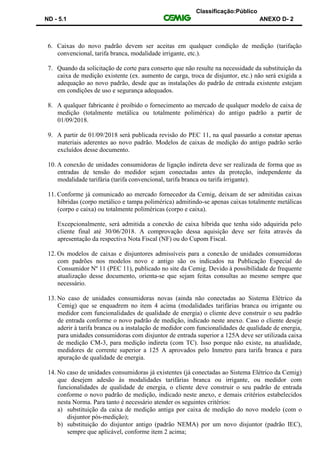 Classificação:Público
ND - 5.1 ANEXO D- 2
6. Caixas do novo padrão devem ser aceitas em qualquer condição de medição (tarifação
convencional, tarifa branca, modalidade irrigante, etc.).
7. Quando da solicitação de corte para conserto que não resulte na necessidade da substituição da
caixa de medição existente (ex. aumento de carga, troca de disjuntor, etc.) não será exigida a
adequação ao novo padrão, desde que as instalações do padrão de entrada existente estejam
em condições de uso e segurança adequados.
8. A qualquer fabricante é proibido o fornecimento ao mercado de qualquer modelo de caixa de
medição (totalmente metálica ou totalmente polimérica) do antigo padrão a partir de
01/09/2018.
9. A partir de 01/09/2018 será publicada revisão do PEC 11, na qual passarão a constar apenas
materiais aderentes ao novo padrão. Modelos de caixas de medição do antigo padrão serão
excluídos desse documento.
10. A conexão de unidades consumidoras de ligação indireta deve ser realizada de forma que as
entradas de tensão do medidor sejam conectadas antes da proteção, independente da
modalidade tarifária (tarifa convencional, tarifa branca ou tarifa irrigante).
11. Conforme já comunicado ao mercado fornecedor da Cemig, deixam de ser admitidas caixas
híbridas (corpo metálico e tampa polimérica) admitindo-se apenas caixas totalmente metálicas
(corpo e caixa) ou totalmente poliméricas (corpo e caixa).
Excepcionalmente, será admitida a conexão de caixa híbrida que tenha sido adquirida pelo
cliente final até 30/06/2018. A comprovação dessa aquisição deve ser feita através da
apresentação da respectiva Nota Fiscal (NF) ou do Cupom Fiscal.
12. Os modelos de caixas e disjuntores admissíveis para a conexão de unidades consumidoras
com padrões nos modelos novo e antigo são os indicados na Publicação Especial do
Consumidor Nº 11 (PEC 11), publicado no site da Cemig. Devido à possibilidade de frequente
atualização desse documento, orienta-se que sejam feitas consultas ao mesmo sempre que
necessário.
13. No caso de unidades consumidoras novas (ainda não conectadas ao Sistema Elétrico da
Cemig) que se enquadrem no item 4 acima (modalidades tarifárias branca ou irrigante ou
medidor com funcionalidades de qualidade de energia) o cliente deve construir o seu padrão
de entrada conforme o novo padrão de medição, indicado neste anexo. Caso o cliente deseje
aderir à tarifa branca ou a instalação de medidor com funcionalidades de qualidade de energia,
para unidades consumidoras com disjuntor de entrada superior a 125A deve ser utilizada caixa
de medição CM-3, para medição indireta (com TC). Isso porque não existe, na atualidade,
medidores de corrente superior a 125 A aprovados pelo Inmetro para tarifa branca e para
apuração de qualidade de energia.
14. No caso de unidades consumidoras já existentes (já conectadas ao Sistema Elétrico da Cemig)
que desejem adesão às modalidades tarifárias branca ou irrigante, ou medidor com
funcionalidades de qualidade de energia, o cliente deve construir o seu padrão de entrada
conforme o novo padrão de medição, indicado neste anexo, e demais critérios estabelecidos
nesta Norma. Para tanto é necessário atender os seguintes critérios:
a) substituição da caixa de medição antiga por caixa de medição do novo modelo (com o
disjuntor pós-medição);
b) substituição do disjuntor antigo (padrão NEMA) por um novo disjuntor (padrão IEC),
sempre que aplicável, conforme item 2 acima;
 