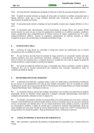 Classificação: Público
ND - 5.1 2 - 7
7.4.2 A Cemig efetuará o desligamento da ligação de obras por ocasião da execução da ligação definitiva.
7.4.3 O padrão de entrada utilizado na ligação de obras pode ser mantido na unidade consumidora para a
ligação definitiva, desde que a carga instalada declarada pelo consumidor seja compatível com as
especificações do padrão já existente.
7.4.4 O consumidor pode solicitar a mudança do local do padrão existente para a ligação definitiva, se for o
caso.
7.4.5 O consumidor pode, opcionalmente, solicitar fornecimento de energia elétrica sem medição (FSM)
exclusivamente nos casos em que se tratar de equipamentos instalados na via pública (exemplos: semáforos,
radares, equipamentos para compartilhamento de internet, letreiros de ônibus, equipamentos de TV a cabo,
relógios/termômetros públicos, câmeras de segurança, equipamentos de realizem emissões de Rádio
Frequência em geral, etc) em alternativa à instalação da medição Cemig.
8. AUMENTO DE CARGA
8.1 Aumentos de carga devem ser solicitados à Cemig para análise das modificações que se fizerem
necessárias na rede e no padrão de entrada.
8.2 No caso de haver previsão futura de aumento de carga, permite-se ao consumidor instalar caixa para
medição polifásica, bem como dimensionar eletrodutos, condutores e poste/pontalete em função da carga
futura. O número de condutores fase e o disjuntor devem ser compatíveis com o tipo de ligação do padrão de
entrada (conforme a carga instalada no momento da ligação).
8.3 Na ocasião do pedido de aumento de carga, o consumidor deve alterar a proteção e instalar os demais
condutores fase com as mesmas características dos condutores fase existentes, sujeitando-se, então, às
condições do pedido de ligação.
9. DESMEMBRAMENTO DE MEDIÇÕES
9.1 A edificação individual que, a qualquer tempo, venha a ser subdividida ou transformada em edificação
de uso coletivo ou em agrupamento com mais de uma unidade consumidora, deve ter seu padrão de entrada
modificado de acordo com as prescrições da ND-5.2 (Fornecimento de Energia Elétrica em Tensão Secundária
- Rede de Distribuição Aérea - Edificações Coletivas).
9.2 As instalações elétricas internas das unidades consumidoras que resultarem da subdivisão de qualquer
propriedade, devem ser alteradas visando adequá-las à medição e proteção individualizadas, observadas as
condições não permitidas, indicadas no item 13, página 2-8.
9.3 As unidades consumidoras situadas em áreas periféricas de centros urbanos tais como sítios e chácaras,
contendo várias benfeitorias que utilizam energia elétrica, devem ser atendidas através de uma única entrada de
serviço, em princípio com medição única. No caso destas benfeitorias serem cedidas a terceiros, é permitido
aos consumidores modificar o padrão de entrada para a instalação de medições individualizadas, desde que
sejam atendidos por uma única entrada de serviço dimensionada de acordo com a ND-5.2 (Fornecimento de
Energia Elétrica em Tensão Secundária - Rede de Distribuição Aérea - Edificações Coletivas).
10. GERAÇÃO PRÓPRIA E SISTEMAS DE EMERGÊNCIA
10.1 Não é permitido o paralelismo de geradores de propriedade do consumidor com o sistema elétrico da
Cemig.
 